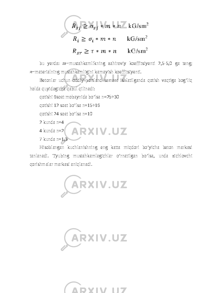 bu yerda: m − mustahkamlikning zahiraviy koeffitsiyenti 2,5-5,0 ga teng; n − materialning mustahkamligini kamayish koeffitsiyenti. Betonlar uchun oddiy portland sement ishlatilganda qotish vaqtiga bog’liq holda quyidagicha qabul qilinadi: qotishi 6soat mobaynida bo’lsa n =25÷30 qotishi 12 soat bo’lsa n =15÷16 qotishi 24 soat bo’lsa n =10 2 kunda n=4 4 kunda n=2 7 kunda n=1,3 Hisoblangan kuchlanishning eng katta miqdori bo’yicha beton markasi tanlanadi. Tyubing mustahkamlagichlar o’rnatilgan bo’lsa, unda zichlovchi qorishmalar markasi aniqlanadi. 