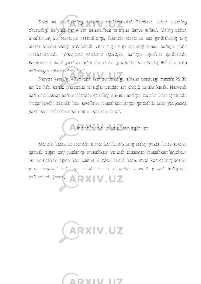 Stvol va shurflarning narvonli bo’linmalarini jihozlash uchun ularning chuqurligi bo’ylab har 4-5m balandlikda to’siqlar barpo etiladi. Uning uchun bruslarning bir tomonini rasstrellarga, ikkinchi tomonini esa gardishning eng kichik tomoni ustiga yotqiziladi. Ularning ustiga qalinligi 4-5sm bo’lgan taxta mahkamlanadi. To’siqlarda o’lchami 0,6x0,7m bo’lgan tuyniklar qoldiriladi. Narvonlarni bolut yoki qarag’ay daraxtidan yasaydilar va qiyaligi 80 0 dan ko’p bo’lmagan holatda o’rnatiladi. Narvon kengligi 40sm dan kam bo’lmasligi, zinalar orasidagi masofa 25-30 sm bo’lishi kerak. Narvonlar to’siqlar ustidan 1m chiqib turishi kerak. Narvonli bo’linma boshqa bo’linmalaridan qalinligi 2,5-3sm bo’lgan taxtalar bilan ajratiladi. Yuqorilovchi lahimlar ham stvollarni mustahkamlangan gardishlar bilan yoppasiga yoki ustunlarda o’rnatish kabi mustahkamlanadi. Monolit beton mustahkamlagichlar Monolit beton bu monolit silindr bo’lib, o’zining tashqi yuzasi bilan stvolni qamrab olgan tog’ jinslariga mustahkam va zich tutashgan mustahkamlagichdir. Bu mustahkamlagich kon bosimi miqdori ancha ko’p, stvol ko’ndalang kesimi yuza maydoni katta va shaxta ishlab chiqarish quvvati yuqori bo’lganda qo’llaniladi. (rasm) 