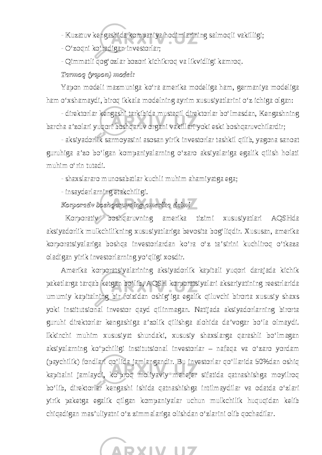 - Kuzatuv kengashida kompaniya hodimlarining salmoqli vakilligi; - O‘ zoqni ko‘radigan investorlar; - Qimmatli qog‘ozlar bozori kichikroq va likvidligi kamroq. Tarmoq (yapon) model : Yapon modeli mazmuniga ko‘ra amerika modeliga ham, germaniya modeliga ham o‘xshamaydi, biroq ikkala modelning ayrim xususiyatlarini o‘z ichiga olgan: - direktorlar kengashi tarkibida mustaqil direktorlar bo‘lmasdan, Kengashning barcha a’zolari yuqori boshqaruv organi vakillari yoki eski boshqaruvchilardir; - aksiyadorlik sarmoyasini asosan yirik investorlar tashkil qilib, yagona sanoat guruhiga a’zo bo‘lgan kompaniyalarning o‘zaro aksiyalariga egalik qilish holati muhim o‘rin tutadi. - shaxslararo munosabatlar kuchli muhim ahamiyatga ega; - insayderlarning etakchiligi. Korporativ boshqaruvning amerika tizimi Korporativ boshqaruvning amerika tizimi xususiyatlari AQSHda aksiyadorlik mulkchilikning xususiyatlariga bevosita bog‘liqdir. Xususan, amerika korporatsiyalariga boshqa investorlardan ko‘ra o‘z ta’sirini kuchliroq o‘tkaza oladigan yirik investorlarning yo‘qligi xosdir. Amerika korporatsiyalarining aksiyadorlik kapitali yuqori darajada kichik paketlarga tarqab ketgan bo‘lib, AQSH korporatsiyalari aksariyatining reestrlarida umumiy kapitalning bir foizidan oshig‘iga egalik qiluvchi birorta xususiy shaxs yoki institutsional investor qayd qilinmagan. Natijada aksiyadorlarning birorta guruhi direktorlar kengashiga a’zolik qilishga alohida da’vogar bo‘la olmaydi. Ikkinchi muhim xususiyat shundaki, xususiy shaxslarga qarashli bo‘lmagan aksiyalarning ko‘pchiligi institutsional investorlar – nafaqa va o‘zaro yordam (paychilik) fondlari qo‘lida jamlangandir. Bu investorlar qo‘llarida 50%dan oshiq kapitalni jamlaydi, ko‘proq moliyaviy menejer sifatida qatnashishga moyilroq bo‘lib, direktorlar kengashi ishida qatnashishga intilmaydilar va odatda o‘zlari yirik paketga egalik qilgan kompaniyalar uchun mulkchilik huquqidan kelib chiqadigan mas’uliyatni o‘z zimmalariga olishdan o‘zlarini olib qochadilar. 