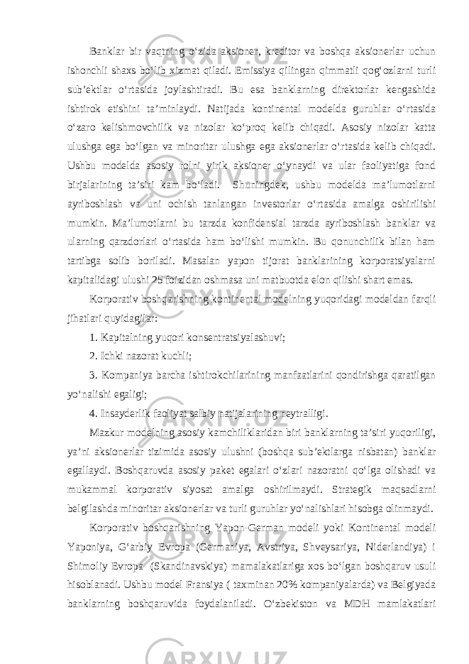 Banklar bir vaqtning o‘zida aksioner, kreditor va boshqa aksionerlar uchun ishonchli shaxs bo‘lib xizmat qiladi. Emissiya qilingan qimmatli qog‘ozlarni turli sub’ektlar o‘rtasida joylashtiradi. Bu esa banklarning direktorlar kengashida ishtirok etishini ta’minlaydi. Natijada kontinental modelda guruhlar o‘rtasida o‘zaro kelishmovchilik va nizolar ko‘proq kelib chiqadi. Asosiy nizolar katta ulushga ega bo‘lgan va minoritar ulushga ega aksionerlar o‘rtasida kelib chiqadi. Ushbu modelda asosiy rolni yirik aksioner o‘ynaydi va ular faoliyatiga fond birjalarining ta’siri kam bo‘ladi. Shuningdek, ushbu modelda ma’lumotlarni ayriboshlash va uni ochish tanlangan investorlar o‘rtasida amalga oshirilishi mumkin. Ma’lumotlarni bu tarzda konfidensial tarzda ayriboshlash banklar va ularning qarzdorlari o‘rtasida ham bo‘lishi mumkin. Bu qonunchilik bilan ham tartibga solib boriladi. Masalan yapon tijorat banklarining korporatsiyalarni kapitalidagi ulushi 25 foizidan oshmasa uni matbuotda elon qilishi shart emas. Korporativ boshqarishning kontinental modelning yuqoridagi modeldan farqli jihatlari quyidagilar: 1. Kapitalning yuqori konsentratsiyalashuvi; 2. Ichki nazorat kuchli; 3. Kompaniya barcha ishtirokchilarining manfaatlarini qondirishga qaratilgan yo‘nalishi egaligi; 4. I nsayderlik faoliyat salbiy natijalarining neytralligi. Mazkur modelning asosiy kamchiliklaridan biri banklarning ta’siri yuqoriligi, ya’ni aksionerlar tizimida asosiy ulushni (boshqa sub’ektlarga nisbatan) banklar egallaydi. Boshqaruvda asosiy paket egalari o‘zlari nazoratni qo‘lga olishadi va mukammal korporativ siyosat amalga oshirilmaydi. Strategik maqsadlarni belgilashda minoritar aksionerlar va turli guruhlar yo‘nalishlari hisobga olinmaydi. Korporativ boshqarishning Yapon-German modeli yoki Kontinental modeli Yaponiya, G‘arbiy Evropa (Germaniya, Avstriya, Shveysariya, Niderlandiya) i Shimoliy Evropa (Skandinavskiya) mamalakatlariga xos bo‘lgan boshqaruv usuli hisoblanadi. Ushbu model Fransi ya ( taxminan 20% kompani yalarda ) v a Belgiyada banklarning boshqaruvida foydalaniladi. O‘zbekiston va MDH mamlakatlari 