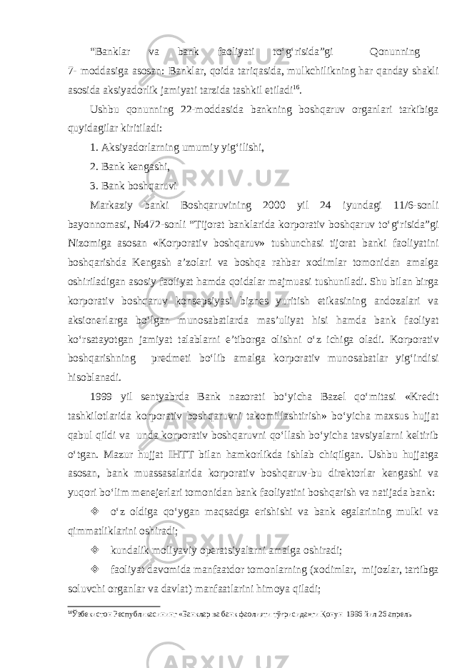 “ Banklar va bank faoliyati to‘g‘risida ”gi Qonunning 7- moddasiga asosan: Banklar, qoida tariqasida, mulkchilikning har qanday shakli asosida aksiyadorlik jamiyati tarzida tashkil etiladi 16 . Ushbu qonunning 22-moddasida bankning boshqaruv organlari tarkibiga quyidagilar kiritiladi: 1. Aksiyadorlarning umumiy yig‘ilishi, 2. Bank kengashi, 3. Bank boshqaruvi Markaziy banki Boshqaruvining 2000 yil 24 iyundagi 11/6-sonli bayonnomasi, №472-sonli “Tijorat banklarida korporativ boshqaruv to‘g‘risida”gi Nizomiga asosan «Korporativ boshqaruv» tushunchasi tijorat banki faoliyatini boshqarishda Kengash a’zolari va boshqa rahbar xodimlar tomonidan amalga oshiriladigan asosiy faoliyat hamda qoidalar majmuasi tushuniladi. Shu bilan birga korporativ boshqaruv konsepsiyasi biznes yuritish etikasining andozalari va aksionerlarga bo‘lgan munosabatlarda mas’uliyat hisi hamda bank faoliyat ko‘rsatayotgan jamiyat talablarni e’tiborga olishni o‘z ichiga oladi. Korporativ boshqarishning predmeti bo‘lib amalga korporativ munosabatlar yig‘indisi hisoblanadi. 1999 yil sentyabrda Bank nazorati bo‘yicha Bazel qo‘mitasi «Kredit tashkilotlarida korporativ boshqaruvni takomillashtirish» bo‘yicha maxsus hujjat qabul qildi va unda korporativ boshqaruvni qo‘llash bo‘yicha tavsiyalarni keltirib o‘tgan. Mazur hujjat IHTT bilan hamkorlikda ishlab chiqilgan. Ushbu hujjatga asosan, bank muassasalarida korporativ boshqaruv-bu direktorlar kengashi va yuqori bo‘lim menejerlari tomonidan bank faoliyatini boshqarish va natijada bank:  o ‘z oldiga qo‘ygan maqsadga erishishi va bank egalarining mulki va qimmatliklarini oshiradi;  kundalik moliyaviy operatsiyalarni amalga oshiradi;  f aoliyat davomida manfaatdor tomonlarning ( xodimlar , mijozlar , tartibga soluvchi organlar va davlat ) manfaatlarini himoya qiladi ; 16 Ўзбекистон Республикасининг «Банклар ва банк фаолияти тўғрисида»ги Қонун 1996 йил 26 апрель 