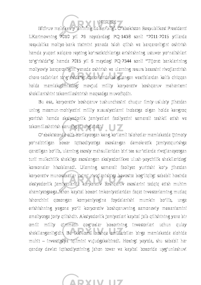 K IRISH Bitiruv malakaviy ishi ning dolzarbligi. O‘zbekiston Respublikasi Prezidenti I.Karimovning 2010 yil 26 noyabrdagi PQ-1438 sonli “2011-2015 yillarda respublika moliya-bank tizimini yanada isloh qilish va barqarorligini oshirish hamda yuqori xalqaro reyting ko‘rsatkichlariga erishishning ustuvor yo‘nalishlari to‘g‘risida”gi hamda 2015 yil 6 maydagi PQ-2344 sonli “ Tijorat banklarining moliyaviy barqarorligini yanada oshirish va ularning resurs bazasini rivojlantirish chora-tadbirlari to‘g‘risida ”gi Qarorlarida belgilangan vazifalardan kelib chiqqan holda mamlakatimizdagi mavjud milliy korporativ boshqaruv mehanizmi shakllanishini takomillashtirish maqsadga muvofiqdir. Bu esa, korporativ boshqaruv tushunchasini chuqur ilmiy-uslubiy jihatdan uning mazmun-mohiyatini milliy xususiyatlarni inobatga olgan holda kengroq yoritish hamda aksiyadorlik jamiyatlari faoliyatini samarali tashkil etish va takomillashtirish zarurligini anglatadi. O‘zbekistonda olib borilayotgan keng ko‘lamli islohotlar mamlakatda ijtimoiy yo‘naltirilgan bozor iqtisodiyotiga asoslangan demokratik jamiyatqurishga qaratilgan bo‘lib, ularning asosiy mahsullaridan biri tez sur’atlarda rivojlanayotgan turli mulkchilik shakliga asoslangan aksiyadorlikva ulush-paychilik shakllaridagi korxonalar hisoblanadi. Ularning samarali faoliyat yuritishi ko‘p jihatdan korporativ munosabatlar tizimi rivojlanishiga bevosita bog‘liqligi sababli hozirda aksiyadorlik jamiyatlarida korporativ boshqaruv asoslarini tadqiq etish muhim ahamiyatgaega.Jahon kapital bozori imkoniyatlaridan faqat investorlarning mutlaq ishonchini qozongan kompaniyagina foydalanishi mumkin bo‘lib, unga erishishning yagona yo‘li korporativ boshqaruvning zamonaviy mexanizmini amaliyotga joriy qilishdir. Aksiyadorlik jamiyatlari kapital jalb qilishining yana bir omili milliy qimmatli qog‘ozlar bozorining investorlari uchun qulay shakllanganligidir. Bu ikki omil boshqa omillarbilan birga mamlakatda alohida muhit – investitsiya iqlimini vujudgakeltiradi. Hozirgi paytda, shu sababli har qanday davlat iqtisodiyotining jahon tovar va kapital bozorida uyg‘unlashuvi 