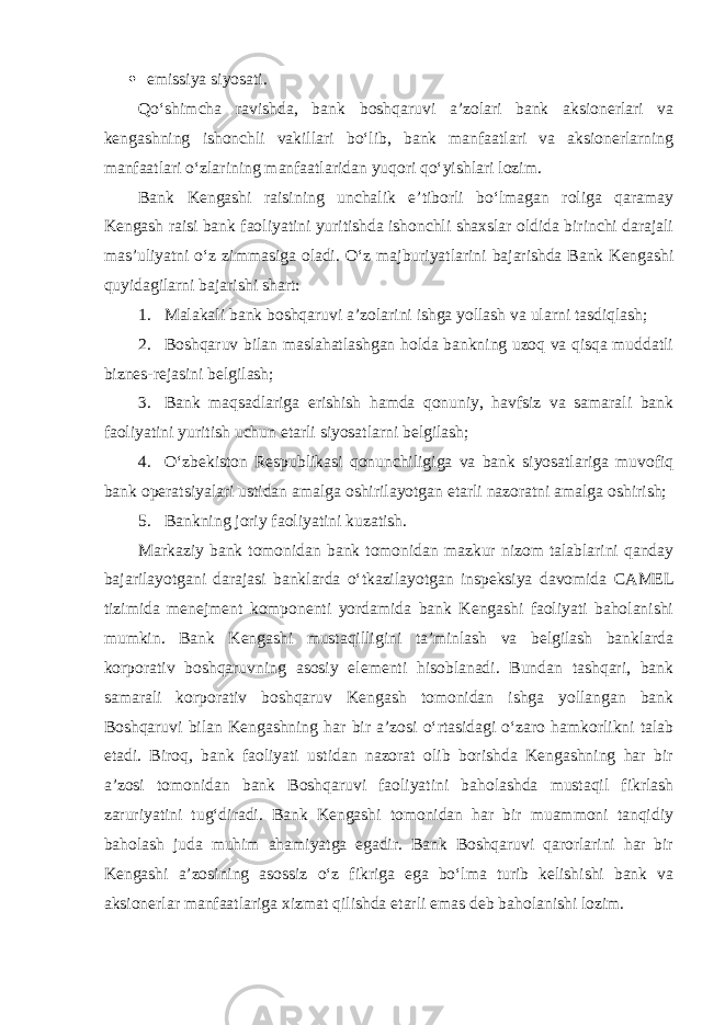  emissiya siyosati. Qo‘shimcha ravishda, bank b oshqaruvi a’zolari bank aksionerlari va k engashning ishonchli vakillari bo‘lib, bank manfaatlari va aksionerlarning manfaatlari o‘zlarining manfaatlaridan yuqori qo‘yishlari lozim. Bank Kengashi raisining unchalik e’tiborli bo‘lmagan roliga qaramay Kengash raisi bank faoliyatini yuritishda ishonchli shaxslar oldida birinchi darajali mas’uliyatni o‘z zimmasiga oladi. O‘z majburiyatlarini bajarishda Bank Kengashi quyidagilarni bajarishi shart: 1. Malakali bank boshqaruvi a’zolarini ishga yollash va ularni tasdiqlash; 2. Boshqaruv bilan maslahatlashgan holda bankning uzoq va qisqa muddatli biznes-rejasini belgilash; 3. Bank maqsadlariga erishish hamda qonuniy, havfsiz va samarali bank faoliyatini yuritish uchun etarli siyosatlarni belgilash; 4. O‘zbekiston Respublikasi qonunchiligiga va bank siyosatlariga muvofiq bank operatsiyalari ustidan amalga oshirilayotgan etarli nazoratni amalga oshirish; 5. B ankning joriy faoliyatini kuzatish. Markaziy bank tomonidan bank tomonidan mazkur nizom talablarini qanday bajarilayotgani darajasi banklarda o‘tkazilayotgan inspeksiya davomida CAMEL tizimida menejment komponenti yordamida bank Kengashi faoliyati baholanishi mumkin. Bank Kengashi mustaqilligini ta’minlash va belgilash banklarda korporativ boshqaruvning asosiy elementi hisoblanadi. Bundan tashqari, bank samarali korporativ boshqaruv Kengash tomonidan ishga yollangan bank Boshqaruvi bilan Kengashning har bir a’zosi o‘rtasidagi o‘zaro hamkorlikni talab etadi. Biroq, bank faoliyati ustidan nazorat olib borishda Kengashning har bir a’zosi tomonidan bank Boshqaruvi faoliyatini baholashda mustaqil fikrlash zaruriyatini tug‘diradi. Bank Kengashi tomonidan har bir muammoni tanqidiy baholash juda muhim ahamiyatga egadir. Bank Boshqaruvi qarorlarini har bir Kengashi a’zosining asossiz o‘z fikriga ega bo‘lma turib kelishishi bank va aksionerlar manfaatlariga xizmat qilishda etarli emas deb baholanishi lozim. 