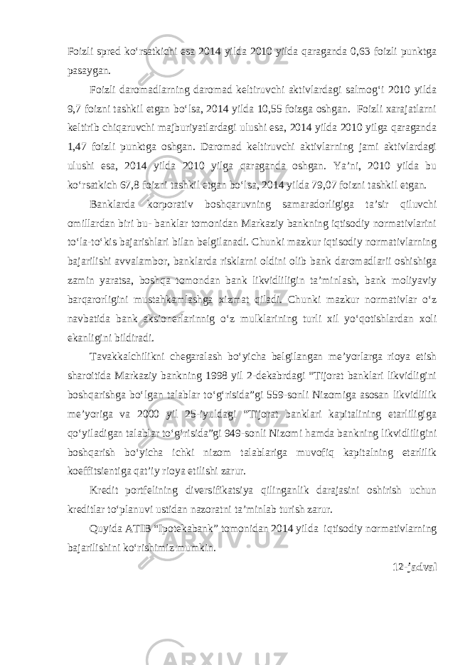 Foizli spred ko‘rsatkichi esa 2014 yilda 2010 yilda qaraganda 0,63 foizli punktga pasaygan. Foizli daromadlarning daromad keltiruvchi aktivlardagi salmog‘i 2010 yilda 9,7 foizni tashkil etgan bo‘lsa, 2014 yilda 10,55 foizga oshgan. Foizli xarajatlarni keltirib chiqaruvchi majburiyatlardagi ulushi esa, 2014 yilda 2010 yilga qaraganda 1,47 foizli punktga oshgan. Daromad keltiruvchi aktivlarning jami aktivlardagi ulushi esa, 2014 yilda 2010 yilga qaraganda oshgan. Ya’ni, 2010 yilda bu ko‘rsatkich 67,8 foizni tashkil etgan bo‘lsa, 2014 yilda 79,07 foizni tashkil etgan. Banklarda korporativ boshqaruvning samaradorligiga ta’sir qiluvchi omillardan biri bu- banklar tomonidan Markaziy bankning iqtisodiy normativlarini to‘la-to‘kis bajarishlari bilan belgilanadi. Chunki mazkur iqtisodiy normativlarning bajarilishi avvalambor, banklarda risklarni oldini olib bank daromadlarii oshishiga zamin yaratsa, boshqa tomondan bank likvidliligin ta’minlash, bank moliyaviy barqarorligini mustahkamlashga xizmat qiladi. Chunki mazkur normativlar o‘z navbatida bank aksionerlarinnig o‘z mulklarining turli xil yo‘qotishlardan xoli ekanligini bildiradi. Tavakkalchilikni chegaralash bo‘yicha belgilangan me’yorlarga rioya etish sharoitida Markaziy bankning 1998 yil 2-dekabrdagi “Tijorat banklari likvidligini boshqarishga bo‘lgan talablar to‘g‘risida”gi 559-sonli Nizomiga asosan likvidlilik me’yoriga va 2000 yil 25-iyuldagi “Tijorat banklari kapitalining etarliligiga qo‘yiladigan talablar to‘g‘risida”gi 949-sonli Nizomi hamda bankning likvidliligini boshqarish bo‘yicha ichki nizom talablariga muvofiq kapitalning etarlilik koeffitsientiga qat’iy rioya etilishi zarur. Kredit portfelining diversifikatsiya qilinganlik darajasini oshirish uchun kreditlar to‘planuvi ustidan nazoratni ta’minlab turish zarur. Quyida ATIB “Ipotekabank” tomonidan 2014 yilda iqtisodiy normativlarning bajarilishini ko‘rishimiz mumkin. 1 2 -jadval 