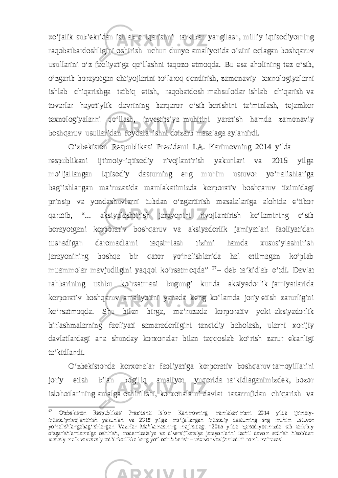 xo‘jalik sub’ektidan ishlab chiqarishni tarkiban yangilash, milliy iqtisodiyotning raqobatbardoshligini oshirish uchun dunyo amaliyotida o‘zini oqlagan boshqaruv usullarini o‘z faoliyatiga qo‘llashni taqozo etmoqda. Bu esa aholining tez o‘sib, o‘zgarib borayotgan ehtiyojlarini to‘laroq qondirish, zamonaviy texnologiyalarni ishlab chiqarishga tatbiq etish, raqobatdosh mahsulotlar ishlab chiqarish va tovarlar hayotiylik davrining barqaror o‘sib borishini ta’minlash, tejamkor texnologiyalarni qo‘llash, investitsiya muhitini yaratish hamda zamonaviy boshqaruv usullaridan foydalanishni dolzarb masalaga aylantirdi. O‘zbekiston Respublikasi Prezidenti I.A. Karimovning 2014 yilda respublikani ijtimoiy-iqtisodiy rivojlantirish yakunlari va 2015 yilga mo‘ljallangan iqtisodiy dasturning eng muhim ustuvor yo‘nalishlariga bag‘ishlangan ma’ruzasida mamlakatimizda korporativ boshqaruv tizimidagi prinsip va yondashuvlarni tubdan o‘zgartirish masalalariga alohida e’tibor qaratib, “... aksiyalashtirish jarayonini rivojlantirish ko‘lamining o‘sib borayotgani korporativ boshqaruv va aksiyadorlik jamiyatlari faoliyatidan tushadigan daromadlarni taqsimlash tizimi hamda xususiylashtirish jarayonining boshqa bir qator yo‘nalishlarida hal etilmagan ko‘plab muammolar mavjudligini yaqqol ko‘rsatmoqda” 27 – deb ta’kidlab o‘tdi. Davlat rahbarining ushbu ko‘rsatmasi bugungi kunda aksiyadorlik jamiyatlarida korporativ boshqaruv amaliyotini yanada keng ko‘lamda joriy etish zarurligini ko‘rsatmoqda. Shu bilan birga, ma’ruzada korporativ yoki aksiyadorlik birlashmalarning faoliyati samaradorligini tanqidiy baholash, ularni xorijiy davlatlardagi ana shunday korxonalar bilan taqqoslab ko‘rish zarur ekanligi ta’kidlandi. O‘zbekistonda korxonalar faoliyatiga korporativ boshqaruv tamoyillarini joriy etish bilan bog‘liq amaliyot yuqorida ta’kidlaganimizdek, bozor islohotlarining amalga oshirilishi, korxonalarni davlat tasarrufidan chiqarish va 27 O‘zbekiston Respublikasi Prezidenti Islom Karimovning mamlakatimizni 2014 yilda ijtimoiy- iqtisodiyrivojlantirish yakunlari va 2015 yilga mo‘ljallangan iqtisodiy dasturning eng muhim ustuvor yo‘nalishlarigabag‘ishlangan Vazirlar Mahkamasining majlisidagi &#34;2015 yilda iqtisodiyotimizda tub tarkibiy o‘zgarishlarniamalga oshirish, modernizatsiya va diversifikatsiya jarayonlarini izchil davom ettirish hisobidan xususiy mulk vaxususiy tadbirkorlikka keng yo‘l ochib berish – ustuvor vazifamizdir&#34; nomli ma’ruzasi. 