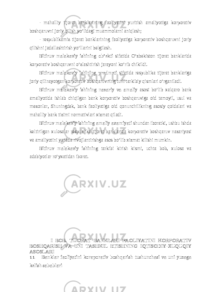 - mahalliy tijorat banklarining faoliyatini yuritish amaliyotiga korporativ boshqaruvni joriy qilish yo‘lidagi muammolarni aniqlash; - respublikamiz tijorat banklarining faoliyatiga korporativ boshqaruvni joriy qilishni jadallashtirish yo‘llarini belgilash. Bitiruv malakaviy ishining ob’ekti sifatida O‘zbekiston tijorat banklarida korporativ boshqaruvni o‘zlashtirish jarayoni ko‘rib chikildi. Bitiruv malakaviy ishining predmeti sifatida respublika tijorat banklariga joriy qilinayotgan korporativ boshqaruvning turli tarkibiy qismlari o‘rganiladi. Bitiruv malakaviy ishining nazariy va amaliy asosi bo‘lib xalqaro bank amaliyotida ishlab chiqilgan bank korporativ boshqaruviga oid tamoyil, usul va mezonlar, Shuningdek, bank faoliyatiga oid qonunchilikning asosiy qoidalari va mahalliy bank tizimi normativlari xizmat qiladi. Bitiruv malakaviy ishining amaliy axamiyati shundan iboratki, ushbu ishda keltirilgan xulosalar respublika tijorat banklarida korporativ boshqaruv nazariyasi va amaliyotini yanada rivojlantirishga asos bo‘lib xizmat kilishi mumkin. Bitiruv malakaviy ishining tarkibi kirish kismi, uchta bob, xulosa va adabiyotlar ro‘yxatidan iborat. I BOB. TIJORAT BANKLARI FAOLIYATINI KORPORATIV BOSHQARISH VA UNI TASHKIL ETISHNING IQTISODIY-XUQUQIY ASOSLARI 1.1. Banklar faoliyatini koraporativ boshqarish tushunchasi va uni yuzaga kelish sabablari 