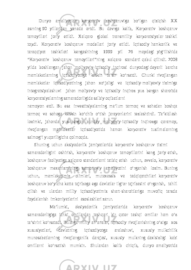 Dunyo amaliyotida korporativ boshqaruviga bo‘lgan qiziqish XX asrning 90 yillaridan yanada ortdi. Bu davrga kelib, Korporativ boshqaruv tamoyillari joriy etildi. Xalqaro global transmilliy korporatsiyalar tashkil topdi. Korporativ boshqaruv modellari joriy etildi. Iqtisodiy hamkorlik va taraqqiyot tashkiloti kengashining 1999 yil 26 maydagi yig‘ilishida “Korporativ boshqaruv tamoyillari”ning xalqaro standarti qabul qilindi. 2008 yilda boshlangan jahon moliyaviy-iqtisodiy inqirozi dunyodagi deyarli barcha mamlakatlarning iqtisodiyotiga keskin ta’sir ko‘rsatdi. Chunki rivojlangan mamlakatlar iqtisodiyotining jahon xo‘jaligi va iqtisodiy-moliyaviy tizimiga integratsiyalashuvi jahon moliyaviy va iqtisodiy inqiroz yuz bergan sharoitda korporatsiyalarning samaradorligida salbiy oqibatlarni namoyon etdi. Bu esa investitsiyalarning ma’lum tarmoq va sohadan boshqa tarmoq va sohaga keskin ko‘chib o‘tish jarayonlarini tezlashtirdi. Ta’kidlash lozimki, jahonda yuz bergan bunday moliyaviy-iqtisodiy inqirozga qaramay, rivojlangan mamlakatlar iqtisodiyotida hamon korporativ tuzilmalarning salmog‘i yuqoriligicha qolmoqda. Shuning uchun aksiyadorlik jamiyatlarida korporativ boshqaruv tizimi samaradorligini oshirish, korporativ boshqaruv tamoyillarini keng joriy etish, boshqaruv faoliyatiga xalqaro standartlarni tatbiq etish uchun, avvalo, korporativ boshqaruv mexanizmining zamonaviy amaliyotini o‘rganish lozim. Buning uchun, mamlakatimiz olimlari, mutaxassis va tadqiqotchilari korporativ boshqaruv bo‘yicha katta tajribaga ega davlatlar ilg‘or tajribasini o‘rganish, tahlil qilish va ulardan milliy iqtisodiyotimiz shart-sharoitlariga muvofiq tarzda foydalanish imkoniyatlarini asoslashlari zarur. Ma’lumki, aksiyadorlik jamiyatlarida korporativ boshqaruv samaradorligiga ichki omillardan tashqari bir qator tashqi omillar ham o‘z ta’sirini ko‘rsatadi. Bularga milliy an’analar, iqtisodiy rivojlanishning o‘ziga xos xususiyatlari, davlatning iqtisodiyotga aralashuvi, xususiy mulkchilik munosabatlarning rivojlanganlik darajasi, xususiy mulkning daxlsizligi kabi omillarni ko‘rsatish mumkin. Shulardan kelib chiqib, dunyo amaliyotida 