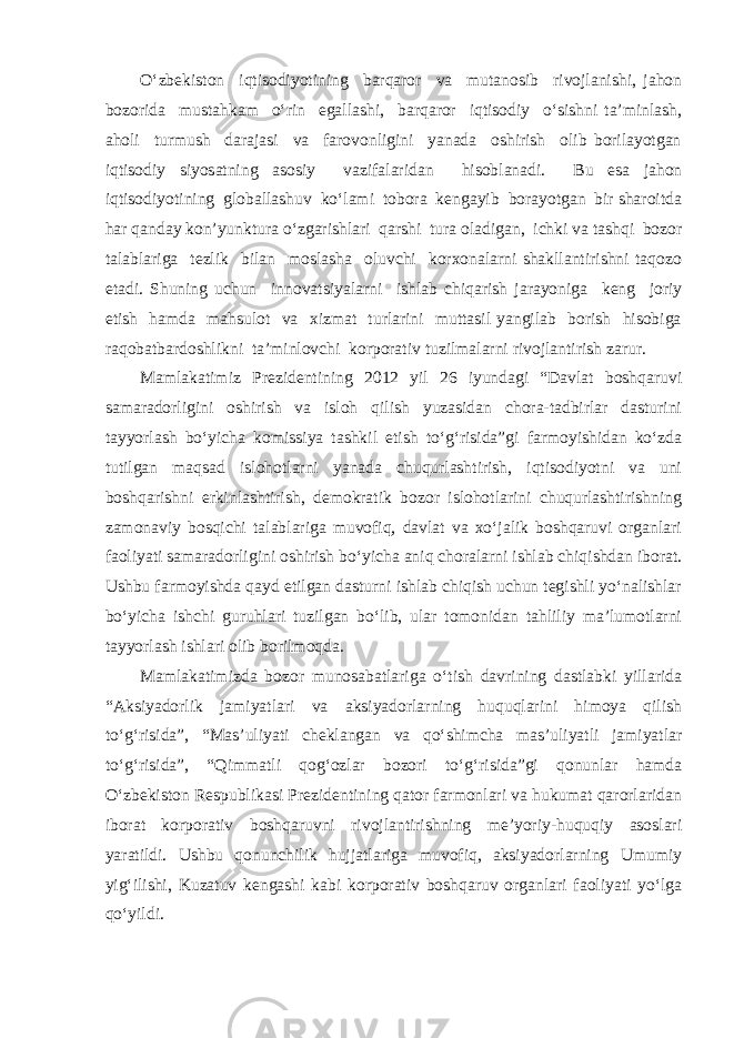 O‘zbekiston iqtisodiyotining barqaror va mutanosib rivojlanishi, jahon bozorida mustahkam o‘rin egallashi, barqaror iqtisodiy o‘sishni ta’minlash, aholi turmush darajasi va farovonligini yanada oshirish olib borilayotgan iqtisodiy siyosatning asosiy vazifalaridan hisoblanadi. Bu esa jahon iqtisodiyotining globallashuv ko‘lami tobora kengayib borayotgan bir sharoitda har qanday kon’yunktura o‘zgarishlari qarshi tura oladigan, ichki va tashqi bozor talablariga tezlik bilan moslasha oluvchi korxonalarni shakllantirishni taqozo etadi. Shuning uchun innovatsiyalarni ishlab chiqarish jarayoniga keng joriy etish hamda mahsulot va xizmat turlarini muttasil yangilab borish hisobiga raqobatbardoshlikni ta’minlovchi korporativ tuzilmalarni rivojlantirish zarur. Mamlakatimiz Prezidentining 2012 yil 26 iyundagi “Davlat boshqaruvi samaradorligini oshirish va isloh qilish yuzasidan chora-tadbirlar dasturini tayyorlash bo‘yicha komissiya tashkil etish to‘g‘risida”gi farmoyishidan ko‘zda tutilgan maqsad islohotlarni yanada chuqurlashtirish, iqtisodiyotni va uni boshqarishni erkinlashtirish, demokratik bozor islohotlarini chuqurlashtirishning zamonaviy bosqichi talablariga muvofiq, davlat va xo‘jalik boshqaruvi organlari faoliyati samaradorligini oshirish bo‘yicha aniq choralarni ishlab chiqishdan iborat. Ushbu farmoyishda qayd etilgan dasturni ishlab chiqish uchun tegishli yo‘nalishlar bo‘yicha ishchi guruhlari tuzilgan bo‘lib, ular tomonidan tahliliy ma’lumotlarni tayyorlash ishlari olib borilmoqda. Mamlakatimizda bozor munosabatlariga o‘tish davrining dastlabki yillarida “Aksiyadorlik jamiyatlari va aksiyadorlarning huquqlarini himoya qilish to‘g‘risida”, “Mas’uliyati cheklangan va qo‘shimcha mas’uliyatli jamiyatlar to‘g‘risida”, “Qimmatli qog‘ozlar bozori to‘g‘risida”gi qonunlar hamda O‘zbekiston Respublikasi Prezidentining qator farmonlari va hukumat qarorlaridan iborat korporativ boshqaruvni rivojlantirishning me’yoriy-huquqiy asoslari yaratildi. Ushbu qonunchilik hujjatlariga muvofiq, aksiyadorlarning Umumiy yig‘ilishi, Kuzatuv kengashi kabi korporativ boshqaruv organlari faoliyati yo‘lga qo‘yildi. 