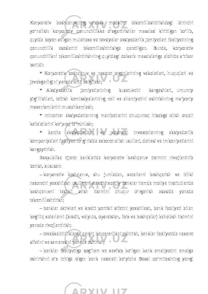 Korporativ boshqaruvning o‘zbek modelini takomillashtirishdagi birinchi yo‘nalish: korporativ qonunchilikka o‘zgartirishlar masalasi kiritilgan bo‘lib, quyida bayon etilgan mulohaza va tavsiyalar aksiyadorlik jamiyatlari faoliyatining qonunchilik asoslarini takomillashtirishga qaratilgan. Bunda, korporativ qonunchilikni takomillashtirishning quyidagi dolzarb masalalariga alohida e’tibor berildi: * Korporativ boshqaruv va nazorat organlarining vakolatlari, huquqlari va javobgarligini yanada aniq belgilash; * Aksiyadorlik jamiyatlarining kuzatuvchi kengashlari, umumiy yig‘ilishlari, taftish komissiyalarining roli va ahamiyatini oshirishning me’yoriy mexanizmlarini mustahkamlash; * minoritar aksiyadorlarning manfaatlarini chuqurroq hisobga olish orqali kafolatlarini ko‘proq ta’minlash; * barcha aksiyadorlarni va potensial investorlarning aksiyadorlik kompaniyalari faoliyati to‘g‘risida axborot olish usullari, doirasi va imkoniyatlarini kengaytirish. Respublika tijorat banklarida korporativ boshqaruv tizimini rivojlantirib borish, xususan: –   korporativ boshqaruv, shu jumladan, xatarlarni boshqarish va ichki nazoratni yaxshilash usullarini etakchi xorijiy banklar hamda moliya institutlarida boshqaruvni tashkil etish tizimini chuqur o‘rganish asosida yanada takomillashtirish; –   banklar aktivlari va kredit portfeli sifatini yaxshilash, bank faoliyati bilan bog‘liq xatarlarni (kredit, valyuta, operatsion, foiz va boshqalar) baholash tizimini yanada rivojlantirish; –   tavakkalchiliklarga qarshi bar qarorlikni oshirish, banklar faoliyatida nazorat sifatini va samarasini yanada oshirish; –   banklar faoliyatiga sog‘lom va xavfsiz bo‘lgan bank amaliyotini amalga oshirishni o‘z ichiga olgan bank nazorati bo‘yicha Bazel qo‘mitasining yangi 