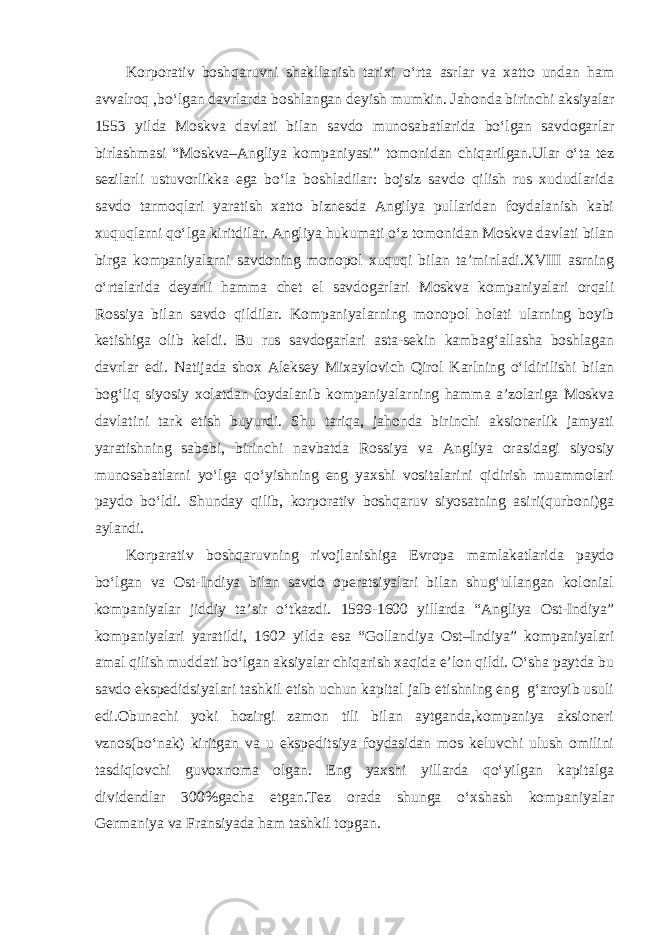 Korporativ boshqaruvni shakllanish tarixi o‘rta asrlar va xatto undan ham avvalroq ,bo‘lgan davrlarda boshlangan deyish mumkin. Jahonda birinchi aksiyalar 1553 yilda Moskva davlati bilan savdo munosabatlarida bo‘lgan savdogarlar birlashmasi “Moskva–Angliya kompaniyasi” tomonidan chiqarilgan.Ular o‘ta tez sezilarli ustuvorlikka ega bo‘la boshladilar: bojsiz savdo qilish rus xududlarida savdo tarmoqlari yaratish xatto biznesda Angilya pullaridan foydalanish kabi xuquqlarni qo‘lga kiritdilar. Angliya hukumati o‘z tomonidan Moskva davlati bilan birga kompaniyalarni savdoning monopol xuquqi bilan ta’minladi.XVIII asrning o‘rtalarida deyarli hamma chet el savdogarlari Moskva kompaniyalari orqali Rossiya bilan savdo qildilar. Kompaniyalarning monopol holati ularning boyib ketishiga olib keldi. Bu rus savdogarlari asta-sekin kambag‘allasha boshlagan davrlar edi. Natijada shox Aleksey Mixaylovich Qirol Karlning o‘ldirilishi bilan bog‘liq siyosiy xolatdan foydalanib kompaniyalarning hamma a’zolariga Moskva davlatini tark etish buyurdi. Shu tariqa, jahonda birinchi aksionerlik jamyati yaratishning sababi, birinchi navbatda Rossiya va Angliya orasidagi siyosiy munosabatlarni yo‘lga qo‘yishning eng yaxshi vositalarini qidirish muammolari paydo bo‘ldi. Shunday qilib, korporativ boshqaruv siyosatning asiri(qurboni)ga aylandi. Korparativ boshqaruvning rivojlanishiga Evropa mamlakatlarida paydo bo‘lgan va Ost-Indiya bilan savdo operatsiyalari bilan shug‘ullangan kolonial kompaniyalar jiddiy ta’sir o‘tkazdi. 1599-1600 yillarda “Angliya Ost-Indiya” kompaniyalari yaratildi, 1602 yilda esa “Gollandiya Ost–Indiya” kompaniyalari amal qilish muddati bo‘lgan aksiyalar chiqarish xaqida e’lon qildi. O‘sha paytda bu savdo ekspedidsiyalari tashkil etish uchun kapital jalb etishning eng g‘aroyib usuli edi.Obunachi yoki hozirgi zamon tili bilan aytganda,kompaniya aksioneri vznos(bo‘nak) kiritgan va u ekspeditsiya foydasidan mos keluvchi ulush omilini tasdiqlovchi guvoxnoma olgan. Eng yaxshi yillarda qo‘yilgan kapitalga dividendlar 300%gacha etgan.Tez orada shunga o‘xshash kompaniyalar Germaniya va Fransiyada ham tashkil topgan. 