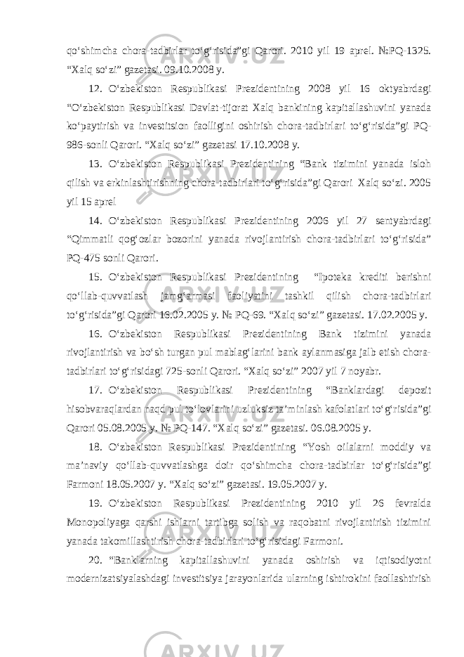 qo‘shimcha chora-tadbirlar to‘g‘risida”gi Qarori. 20 10 yil 19 aprel. №PQ- 1325 . “Xalq so‘zi” gazetasi. 09.10.2008 y. 12. O‘zbekiston Respublikasi Prezidentining 2008 yil 16 oktyabrdagi “O‘zbekiston Respublikasi Davlat-tijorat Xalq bankining kapitallashuvini yanada ko‘paytirish va investitsion faolligini oshirish chora-tadbirlari to‘g‘risida”gi PQ- 986-sonli Qarori. “Xalq so‘zi” gazetasi 17.10.2008 y. 13. O‘zbekiston Respublikasi Prezidentining “Bank tizimini yanada isloh qilish va erkinlashtirishning chora-tadbirlari to‘g‘risida”gi Qarori Xalq so‘zi. 2005 yil 15 aprel 14. O‘zbekiston Respublikasi Prezidentining 2006 yil 27 sentyabrdagi “Qimmatli qog‘ozlar bozorini yanada rivojlantirish chora-tadbirlari to‘g‘risida” PQ-475 sonli Qarori. 15. O‘zbekiston Respublikasi Prezidentining “Ipoteka krediti berishni qo‘llab-quvvatlash jamg‘armasi faoliyatini tashkil qilish chora-tadbirlari to‘g‘risida”gi Qarori 16.02.2005 y. № PQ-69. “Xalq so‘zi” gazetasi. 1 7.0 2 .2005 y. 16. O‘zbekiston Respublikasi Prezidentining Bank tizimini yanada rivojlantirish va bo‘sh turgan pul mablag‘larini bank aylanmasiga jalb etish chora- tadbirlari to‘g‘risidagi 725-sonli Qarori. “Xalq so‘zi” 2007 yil 7 noyabr. 17. O‘zbekiston Respublikasi Prezidentining “Banklardagi depozit hisobvaraqlardan naqd pul to‘lovlarini uzluksiz ta’minlash kafolatlari to‘g‘risida”gi Qarori 05.08.2005 y. № PQ-147. “Xalq so‘zi” gazetasi. 06.08.2005 y. 18. O‘zbekiston Respublikasi Prezidentining “Yosh oilalarni moddiy va ma’naviy qo‘llab-quvvatlashga doir qo‘shimcha chora-tadbirlar to‘g‘risida”gi Farmoni 18.05.2007 y. “Xalq so‘zi” gazetasi. 19.05.2007 y. 19. O‘zbekiston Respublikasi Prezidentining 2010 yil 26 fevralda Monopoliyaga qarshi ishlarni tartibga solish va raqobatni rivojlantirish tizimini yanada takomillashtirish chora-tadbirlari to‘g‘risidagi Farmoni. 20. “Banklarning kapitallashuvini yanada oshirish va iqtisodiyotni modernizatsiyalashdagi investitsiya jarayonlarida ularning ishtirokini faollashtirish 