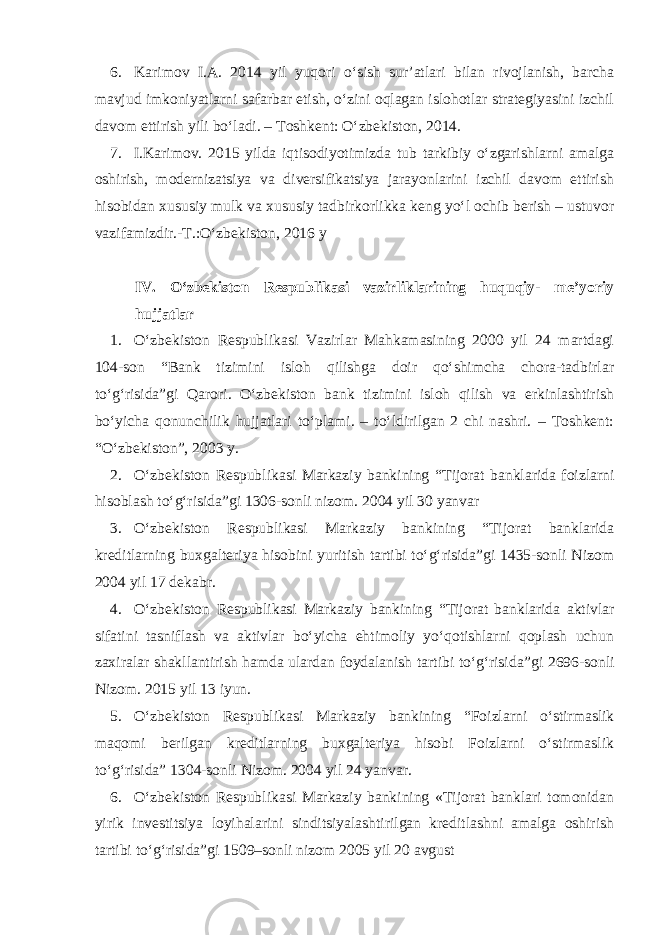 6. Karimov I.A. 2014 yil yuqori o‘sish sur’atlari bilan rivojlanish, barcha mavjud imkoniyatlarni safarbar etish, o‘zini oqlagan islohotlar strategiyasini izchil davom ettirish yili   bo‘ladi . – Toshkent: O‘zbekiston, 2014. 7. I.Karimov. 2015 yilda iqtisodiyotimizda tub tarkibiy o‘zgarishlarni amalga oshirish, modernizatsiya va diversifikatsiya jarayonlarini izchil davom ettirish hisobidan xususiy mulk va xususiy tadbirkorlikka keng yo‘l ochib berish – ustuvor vazifamizdir.-T.:O‘zbekiston, 2016 y IV. O‘zbekiston Respublikasi vazirliklarining huquqiy- me’yoriy hujjatlar 1. O‘zbekiston Respublikasi Vazirlar Mahkamasining 2000 yil 24 martdagi 104-son “Bank tizimini isloh qilishga doir qo‘shimcha chora-tadbirlar to‘g‘risida”gi Qarori . O‘zbekiston bank tizimini isloh qilish va erkinlashtirish bo‘yicha qonunchilik hujjatlari to‘plami. – to‘ldirilgan 2 chi nashri. – Toshkent: “O‘zbekiston”, 2003 y. 2. O‘zbekiston Respublikasi Markaziy bankining “ Tijorat banklarida foizlarni hisoblash to‘g‘risida”gi 1306-sonli nizom. 2004 yil 30 yanvar 3. O‘zbekiston Respublikasi Markaziy bankining “Tijorat banklarida kreditlarning buxgalteriya hisobini yuritish tartibi to‘g‘risida”gi 1435-sonli Nizom 2004 yil 17 dekabr. 4. O‘zbekiston Respublikasi Markaziy bankining “ Tijorat banklarida aktivlar sifatini tasniflash va aktivlar bo‘yicha ehtimoliy yo‘qotishlarni qoplash uchun zaxiralar shakllantirish hamda ulardan foydalanish tartibi to‘g‘risida ”gi 2696-sonli Nizom. 2015 yil 13 iyun. 5. O‘zbekiston Respublikasi Markaziy bankining “Foizlarni o‘stirmaslik maqomi berilgan kreditlarning buxgalteriya hisobi Foizlarni o‘stirmaslik to‘g‘risida” 1304-sonli Nizom. 2004 yil 24 yanvar. 6. O‘zbekiston Respublikasi Markaziy bankining «Tijorat banklari tomonidan yirik investitsiya loyihalarini sinditsiyalashtirilgan kreditlashni amalga oshirish tartibi to‘g‘risida”gi 1509–sonli nizom 2005 yil 20 avgust 