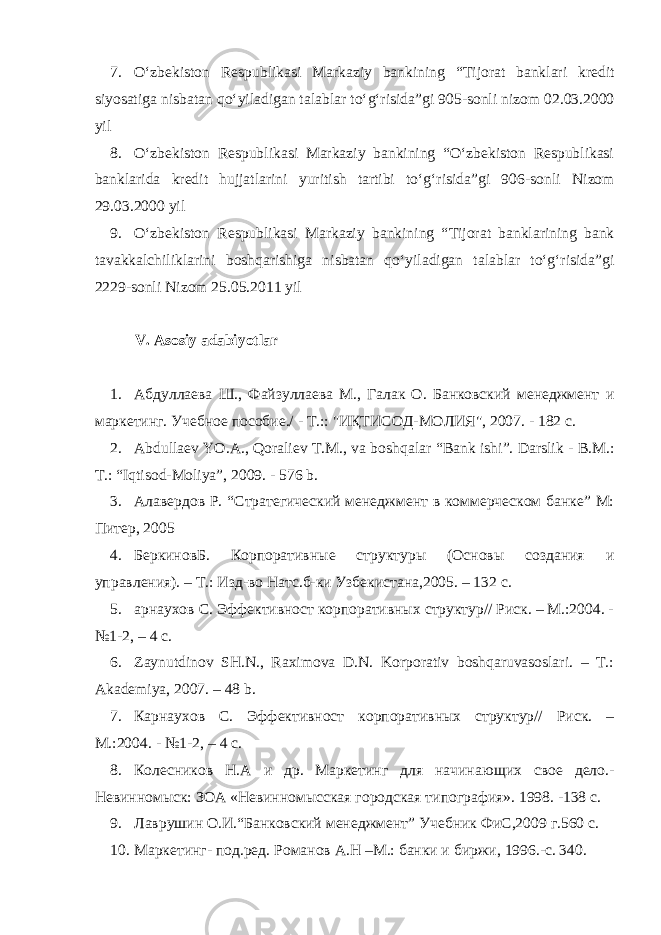 7. O‘zbekiston Respublikasi Markaziy bankining “ Tijorat banklari kredit siyosatiga nisbatan qo‘yiladigan talablar to‘g‘risida ”gi 905-sonli nizom 02.03.2000 yil 8. O‘zbekiston Respublikasi Markaziy bankining “O‘zbekiston Respublikasi banklarida kredit hujjatlarini yuritish tartibi to‘g‘risida”gi 906 -sonli Nizom 29.03.2000 yil 9. O‘zbekiston Respublikasi Markaziy bankining “ Tijorat banklarining bank tavakkalchiliklarini boshqarishiga nisbatan qo‘yiladigan talablar to‘g‘risida ”gi 2229 -sonli Nizom 25.05.2011 yil V. Asosiy adabiyotlar 1. Абдуллаева Ш., Файзуллаева М., Галак О. Банковский менеджмент и маркетинг. Учебное пособие./ - Т.:: &#34;ИҚТИСОД-МОЛИЯ&#34;, 2007. - 182 с. 2. Abdullaev YO.A., Qoraliev T.M., va bosh q alar “Bank ishi”. Darslik - B.M.: T.: “Iqtisod-Moliya”, 2009. - 576 b. 3. Алавердов Р. “Стратегический менеджмент в коммерческом банке” М: Питер, 2005 4. БеркиновБ. Корпоративные структуры (Основы создания и управления). – Т.: Изд-во Натс.б-ки Узбекистана,2005. – 132 с. 5. арнаухов С. Эффективност корпоративных структур// Риск. – М.:2004. - №1-2, – 4 с. 6. Zaynutdinov SH.N., Raximova D.N. Korporativ boshqaruvasoslari. – T.: Akademiya, 2007. – 48 b. 7. Карнаухов С. Эффективност корпоративных структур// Риск. – М.:2004. - №1-2, – 4 с. 8. Колесников Н.А и др. Маркетинг для начинаю щих свое дело.- Невинномыск: ЗОА «Невинномысская городская типография». 1998. -138 с. 9. Лаврушин О.И.“Банковский менеджмент” Учебник ФиС,2009 г.560 с. 10. Маркетинг- под.ред. Романов А.Н –М.: банки и биржи, 1996.-с. 340. 