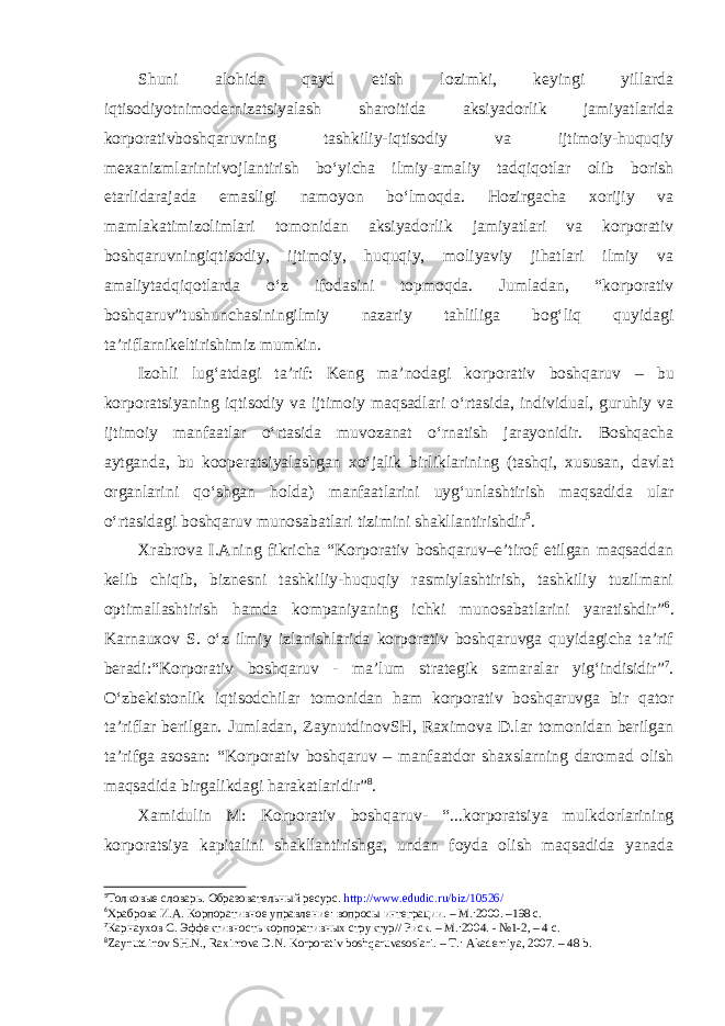 Shuni alohida qayd etish lozimki, keyingi yillarda iqtisodiyotnimodernizatsiyalash sharoitida aksiyadorlik jamiyatlarida korporativboshqaruvning tashkiliy-iqtisodiy va ijtimoiy-huquqiy mexanizmlarinirivojlantirish bo‘yicha ilmiy-amaliy tadqiqotlar olib borish etarlidarajada emasligi namoyon bo‘lmoqda. Hozirgacha xorijiy va mamlakatimizolimlari tomonidan aksiyadorlik jamiyatlari va korporativ boshqaruvningiqtisodiy, ijtimoiy, huquqiy, moliyaviy jihatlari ilmiy va amaliytadqiqotlarda o‘z ifodasini topmoqda. Jumladan, “korporativ boshqaruv”tushunchasiningilmiy nazariy tahliliga bog‘liq quyidagi ta’riflarnikeltirishimiz mumkin. Izohli lug‘atdagi ta’rif: Keng ma’nodagi korporativ boshqaruv – bu korporatsiyaning iqtisodiy va ijtimoiy maqsadlari o‘rtasida, individual, guruhiy va ijtimoiy manfaatlar o‘rtasida muvozanat o‘rnatish jarayonidir. Boshqacha aytganda, bu kooperatsiyalashgan xo‘jalik birliklarining (tashqi, xususan, davlat organlarini qo‘shgan holda) manfaatlarini uyg‘unlashtirish maqsadida ular o‘rtasidagi boshqaruv munosabatlari tizimini shakllantirishdir 5 . Xrabrova I.Aning fikricha “Korporativ boshqaruv–e’tirof etilgan maqsaddan kelib chiqib, biznesni tashkiliy-huquqiy rasmiylashtirish, tashkiliy tuzilmani optimallashtirish hamda kompaniyaning ichki munosabatlarini yaratishdir” 6 . Karnauxov S. o‘z ilmiy izlanishlarida korporativ boshqaruvga quyidagicha ta’rif beradi:“Korporativ boshqaruv - ma’lum strategik samaralar yig‘indisidir” 7 . O‘zbekistonlik iqtisodchilar tomonidan ham korporativ boshqaruvga bir qator ta’riflar berilgan. Jumladan, ZaynutdinovSH, Raximova D.lar tomonidan berilgan ta’rifga asosan: “Korporativ boshqaruv – manfaatdor shaxslarning daromad olish maqsadida birgalikdagi harakatlaridir” 8 . Xamidulin M: Korporativ boshqaruv - “...korporatsiya mulkdorlarining korporatsiya kapitalini shakllantirishga, undan foyda olish maqsadida yanada 5 Толковые словарь. Образовательный ресурс. http://www.edudic.ru/biz/10526/ 6 Храброва И.А. Корпоративное управление: вопросы интеграции. – М.:2000. –198 с. 7 Карнаухов С. Эффективность корпоративных структур// Риск. – М.:2004. - №1-2, – 4 с. 8 Zaynutdinov SH.N., Raximova D.N. Korporativ boshqaruvasoslari. – T.: Akademiya, 2007. – 48 b. 