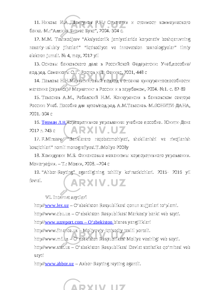 11. Никова И.А.,Шамгунов Р.Н. Стратегия и стоимост коммерческого банка.-М.:”Алпина Бизнес Букс”, 2004.-304 с. 12. M.M. Tashxodjaev “ Aksiyadorlik jamiyatlarida korporativ boshqaruvning nazariy-uslubiy jihatlari ” “Iqtisodiyot va innovatsion texnologiyalar” ilmiy elektron jurnali. № 4, may, 2012 yil 13. Основы банковского дела в Российской Федератсии: Учеб,пособие/ под.ред. Семенюты О.Г.-Ростов н/Д: Феникс, 2001,-448 с 14. Павлов а Н.Н. Маркетингов ый подход к отсенке крнкурентоспособности магазина (сервиса)// Маркетинг в России и в зарубежом,-2004 . -№1 . - с. 82-89 15. Тавасиев А.М., Ребелский Н.М. Конкуренсия в банковском секторе России: Учеб. Пособие для вузов/под.ред. А.М.Тавасиев.-М.:ЮНИТИ-ДАНА, 2001.-304 с 16. Тепман Л.Н. Корпоративное управление: учебное пособие . Юнити-Дана 2012 г. 243 с 17. F.Mirzaev. “Banklararo raqobat:mohiyati, shakllanishi va rivojlanish bosqichlari” nomli monografiyasi.T.:Moliya-2008y 18. Хамидулин М.Б. Финансовые механизмы корпоративного управления. Монография. – Т.: Молия, 2008. –204 с 19. “Ahbor-Reyting” agentligining tahliliy ko‘rsatkichlari. 2015 - 2016 yil fevral. VI. Internet saytlari http// www.lex.uz – O‘zbekiston Respublikasi qonun xujjatlari to‘plami. http//www.cbu.uz – O‘zbekiston Respublikasi Markaziy banki veb sayti. http// www.uzreport.com – O‘zbekiston biznes yangiliklari http//www.finance.uz – Moliyaviy-iqtisodiy taxlil portali. http//www.mf.uz – O‘zbekiston Respublikasi Moliya vazirligi veb sayt i . http//www.stat.uz – O‘zbekiston Respublikasi Davlat statistika qo‘mitasi veb sayt i http// www.ahbor.uz – Axbor-Reyting reyting agentli. 