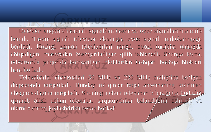 Detektor yuqori chastotali signaldan tasvir va ovoz signallarini ajratib beradi. Tasvir signali televizor ekraniga, ovoz signali radiokarnayga beriladi. Hozirgi zamon televizorlari rangli, ovozi turlicha ohangda chiqadigan, masofadan boshqariladigan qilib ishlanadi. Shunga ko‘ra, televizorda yuqorida ko‘rsatilgan bloklardan tashqari boshqa bloklari ham bo‘ladi. Telexabarlar chastotalari 50 MHz va 230 MHz oralig‘ida bo‘lgan diapazonda tarqatiladi. Bunday to‘lqinlar faqat antennaning ko‘rinish chegarasidagina tarqaladi. Shuning uchun telexabar bilan katta hududni qamrab olish uchun telexabar tarqatuvchilar balandligini oshirish va ularni zichroq joylashtirish kerak bo‘ladi. 