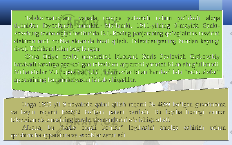 Teleko‘rsatuvlarni yanada uzoqqa yuborish uchun yo‘ldosh aloqa tizimidan foydalanish mumkin. Ma’lumki, 1911-yilning 9-mayida Sankt- Peterburg texnologiya institutida B.L.Rozing panjaraning qo‘zg‘almas tasvirini elektron nurli trubka ekranida hosil qiladi. Televideniyening bundan keyingi rivoji Toshkent bilan bog‘langan. O‘rta Osiyo davlat universiteti laboranti Boris Pavlovich Grabovskiy harakatli tasvirga ega bo‘lgan televizion apparatni yaratish bilan shug‘ullanadi. Muhandislar V.I.Popov va N.G. Piskunovlar bilan hamkorlikda “radiotelefot” apparatining konstruksiyasini ishlab chiqadilar. Unga 1925-yil 9-noyabrda qabul qilish raqami № 4899 bo‘lgan guvohnoma va keyin raqami №5592 bo‘lgan patent beriladi. Bu loyiha hozirgi zamon televizion sistemasining barcha elementlarini o‘z ichiga oladi. Albatta, bu “radio orqali ko‘rish” loyihasini amalga oshirish uchun qo‘shimcha apparatura va asboblar zarur edi 