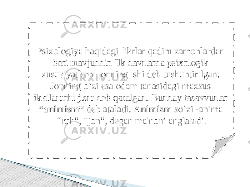 Psixologiya haqidagi fikrlar qadim zamonlardan beri mavjuddir. Ilk davrlarda psixologik xususiyatlarni jonning ishi deb tushuntirilgan. Jonning o‘zi esa odam tanasidagi maxsus ikkilamchi jism deb qaralgan. Bunday tasavvurlar “animism” deb ataladi. Animizm so‘zi -anima “ruh”, “jon”, degan ma&#39;noni anglatadi. 