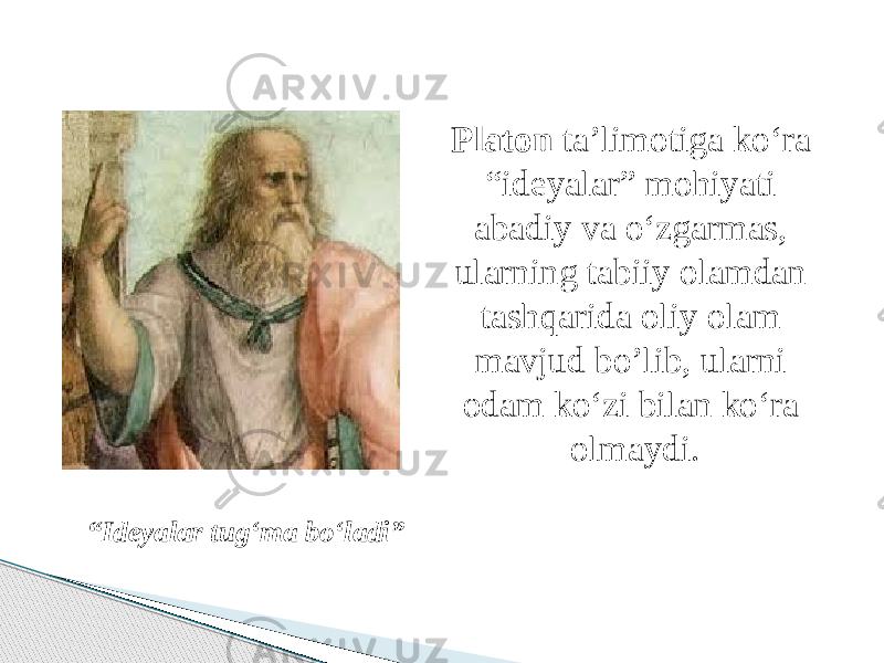 Platon ta’limotiga ko‘ra “ideyalar” mohiyati abadiy va o‘zgarmas, ularning tabiiy olamdan tashqarida oliy olam mavjud bo’lib, ularni odam ko‘zi bilan ko‘ra olmaydi. “ Ideyalar tug‘ma bo‘ladi” 