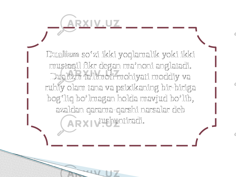 Dualizm so‘zi ikki yoqlamalik yoki ikki mustaqil fikr degan ma’noni anglatadi. Dualizm ta&#39;limoti mohiyati moddiy va ruhiy olam tana va psixikaning bir-biriga bog‘liq bo’lmagan holda mavjud bo’lib, azaldan qarama-qarshi narsalar deb tushuntiradi. 