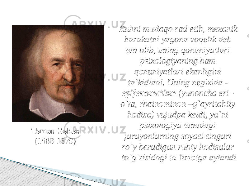 Tomas Gobbs (1588-1679) Ruhni mutlaqo rad etib, mexanik harakatni yagona voqelik deb tan olib, uning qonuniyatlari psixologiyaning ham qonuniyatlari ekanligini ta`kidladi. Uning negizida - epifenomalizm (yunoncha eri - o`ta, rhainominon –g`ayritabiiy hodisa) vujudga keldi, ya`ni psixologiya tanadagi jarayonlarning soyasi singari ro`y beradigan ruhiy hodisalar to`g`risidagi ta`limotga aylandi 