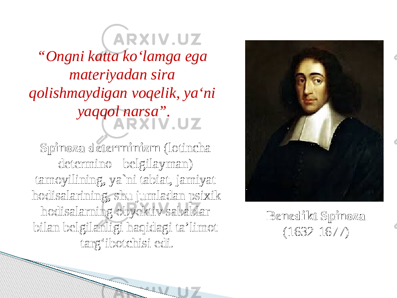 Benedikt Spinoza (1632-1677) “ Ongni katta ko‘lamga ega materiyadan sira qolishmaydigan voqelik, ya‘ni yaqqol narsa”. Spinoza determinizm (lotincha determino - belgilayman) tamoyilining, ya`ni tabiat, jamiyat hodisalarining, shu jumladan psixik hodisalarning obyektiv sabablar bilan belgilanligi haqidagi ta’limot targ‘ibotchisi edi. 