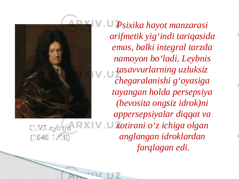 G.V.Leybnis (1646-1716) Psixika hayot manzarasi arifmetik yig‘indi tariqasida emas, balki integral tarzda namoyon bo‘ladi. Leybnis tasavvurlarning uzluksiz chegaralanishi g‘oyasiga tayangan holda persepsiya (bevosita ongsiz idrok)ni appersepsiyalar diqqat va xotirani o‘z ichiga olgan anglangan idroklardan farqlagan edi. 