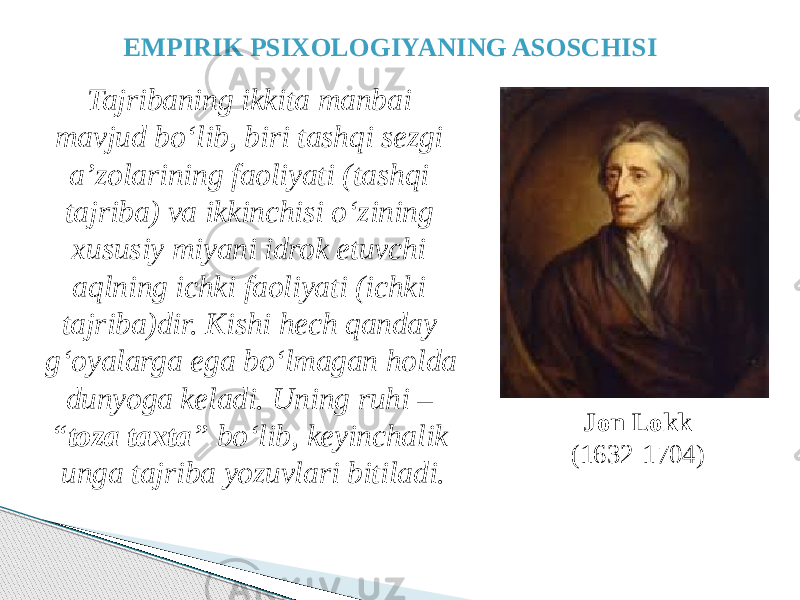 Jon Lokk (1632-1704)EMPIRIK PSIXOLOGIYANING ASOSCHISI Tajribaning ikkita manbai mavjud bo‘lib, biri tashqi sezgi a’zolarining faoliyati (tashqi tajriba) va ikkinchisi o‘zining xususiy miyani idrok etuvchi aqlning ichki faoliyati (ichki tajriba)dir. Kishi hech qanday g‘oyalarga ega bo‘lmagan holda dunyoga keladi. Uning ruhi – “ toza taxta ” bo‘lib, keyinchalik unga tajriba yozuvlari bitiladi. 