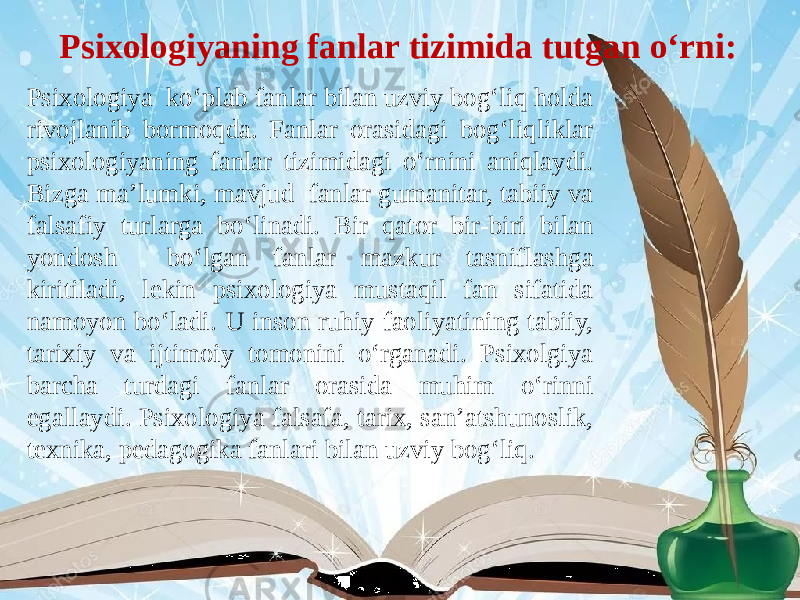  Psixologiyaning fanlar tizimida tutgan o‘rni: Psixologiya ko‘plab fanlar bilan uzviy bog‘liq holda rivojlanib bormoqda. Fanlar orasidagi bog‘liqliklar psixologiyaning fanlar tizimidagi o‘rnini aniqlaydi. Bizga ma’lumki, mavjud fanlar gumanitar, tabiiy va falsafiy turlarga bo‘linadi. Bir qator bir-biri bilan yondosh bo‘lgan fanlar mazkur tasniflashga kiritiladi, lekin psixologiya mustaqil fan sifatida namoyon bo‘ladi. U inson ruhiy faoliyatining tabiiy, tarixiy va ijtimoiy tomonini o‘rganadi. Psixolgiya barcha turdagi fanlar orasida muhim o‘rinni egallaydi. Psixologiya falsafa, tarix, san’atshunoslik, texnika, pedagogika fanlari bilan uzviy bog‘liq. 