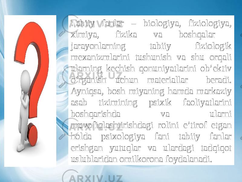 Tabiiy fanlar – biologiya, fiziologiya, ximiya, fizika va boshqalar jarayonlarning tabiiy fiziologik mexanizmlarini tushunish va shu orqali ularning kechish qonuniyatlarini ob’ektiv o‘rganish uchun materiallar beradi. Ayniqsa, bosh miyaning hamda markaziy asab tizimining psixik faoliyatlarini boshqarishda va ularni muvofiqlashtirishdagi rolini e’tirof etgan holda psixologiya fani tabiiy fanlar erishgan yutuqlar va ulardagi tadqiqot uslublaridan omilkorona foydalanadi. 