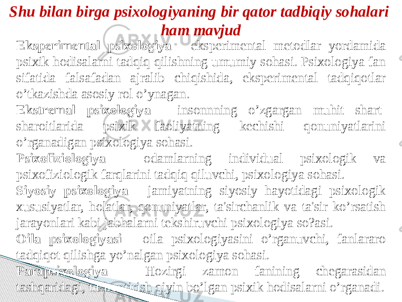 Shu bilan birga psixologiyaning bir qator tadbiqiy sohalari ham mavjud Eksperimental psixologiya - eksperimental metodlar yordamida psixik hodisalarni tadqiq qilishning umumiy sohasi. Psixologiya fan sifatida falsafadan ajralib chiqishida, eksperimental tadqiqotlar o’tkazishda asosiy rol o’ynagan. Ekstremal psixologiya - insonnning o’zgargan muhit shart- sharoitlarida psixik faoliyatning kechishi qonuniyatlarini o’rganadigan psixologiya sohasi. Psixofiziologiya - odamlarning individual psixologik va psixofiziologik farqlarini tadqiq qiluvchi, psixologiya sohasi. Siyosiy psixologiya - jamiyatning siyosiy hayotidagi psixologik xususiyatlar, holatlar, qonuniyatlar, ta&#39;sirchanlik va ta&#39;sir ko’rsatish jarayonlari kabi jabhalarni tekshiruvchi psixologiya so?asi. Oila psixologiyasi - oila psixologiyasini o’rganuvchi, fanlararo tadqiqot qilishga yo’nalgan psixologiya sohasi. Parapsixologiya - Hozirgi zamon fanining chegarasidan tashqaridagi, tushuntirish qiyin bo’lgan psixik hodisalarni o’rganadi. 