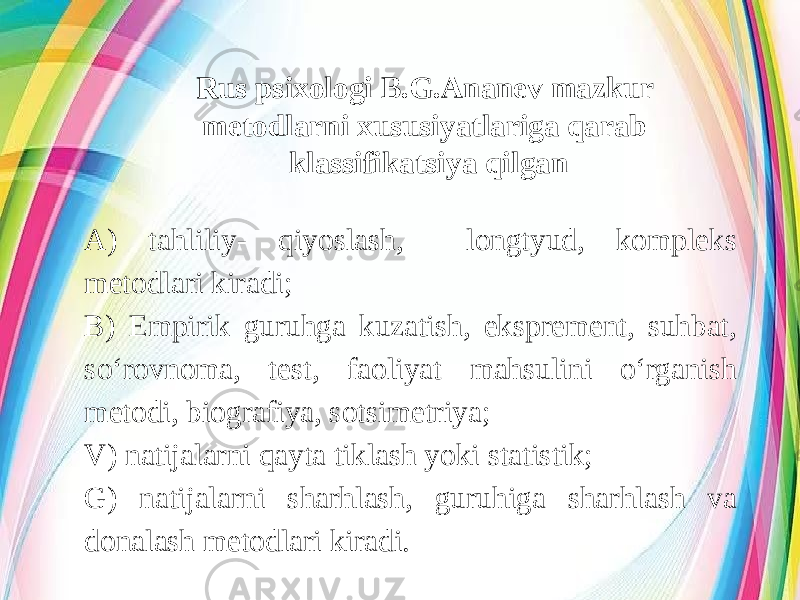 Rus psixologi B.G.Ananev mazkur metodlarni xususiyatlariga qarab klassifikatsiya qilgan A) tahliliy- qiyoslash, longtyud, kompleks metodlari kiradi; B) Empirik guruhga kuzatish, eksprement, suhbat, so‘rovnoma, test, faoliyat mahsulini o‘rganish metodi, biografiya, sotsimetriya; V) natijalarni qayta tiklash yoki statistik; G) natijalarni sharhlash, guruhiga sharhlash va donalash metodlari kiradi. 