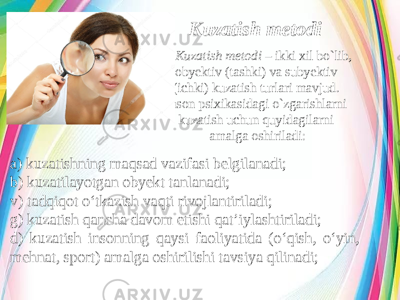 Kuzatish metodi Kuzatish metodi – ikki xil bo`lib, obyektiv (tashki) va subyektiv (ichki) kuzatish turlari mavjud. Inson psixikasidagi o`zgarishlarni kuzatish uchun quyidagilarni amalga oshiriladi: a) kuzatishning maqsad vazifasi belgilanadi; b) kuzatilayotgan obyekt tanlanadi; v) tadqiqot o‘tkazish vaqti rivojlantiriladi; g) kuzatish qancha davom etishi qat’iylashtiriladi; d) kuzatish insonning qaysi faoliyatida (o‘qish, o‘yin, mehnat, sport) amalga oshirilishi tavsiya qilinadi; 