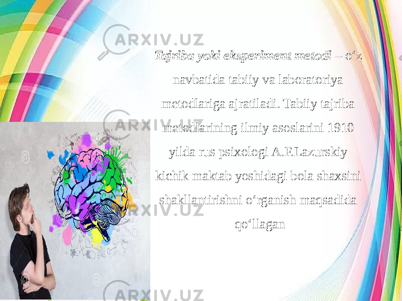 Tajriba yoki eksperiment metodi – o‘z navbatida tabiiy va laboratoriya metodlariga ajratiladi. Tabiiy tajriba metodlarining ilmiy asoslarini 1910 yilda rus psixologi A.F.Lazurskiy kichik maktab yoshidagi bola shaxsini shakllantirishni o‘rganish maqsadida qo‘llagan 