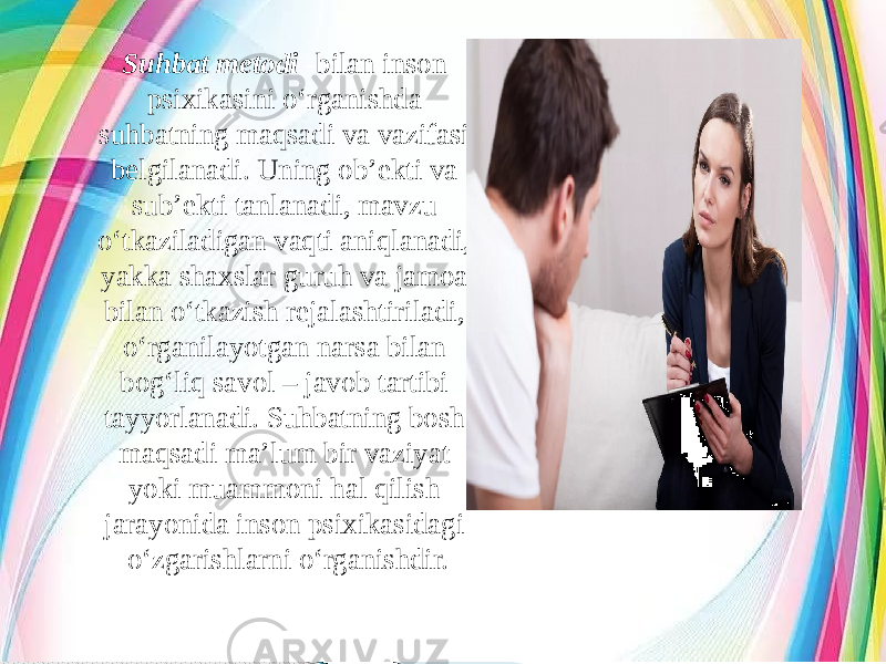 Suhbat metodi -bilan inson psixikasini o‘rganishda suhbatning maqsadi va vazifasi belgilanadi. Uning ob’ekti va sub’ekti tanlanadi, mavzu o‘tkaziladigan vaqti aniqlanadi, yakka shaxslar guruh va jamoa bilan o‘tkazish rejalashtiriladi, o‘rganilayotgan narsa bilan bog‘liq savol – javob tartibi tayyorlanadi. Suhbatning bosh maqsadi ma’lum bir vaziyat yoki muammoni hal qilish jarayonida inson psixikasidagi o‘zgarishlarni o‘rganishdir. 