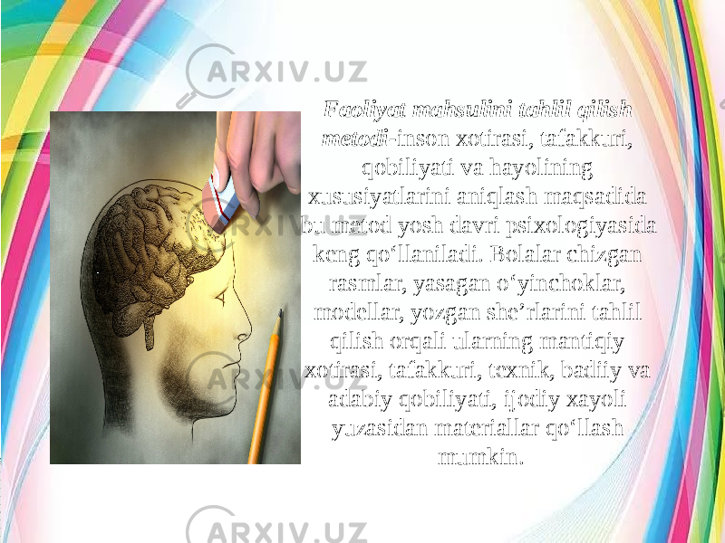 Faoliyat mahsulini tahlil qilish metodi- inson xotirasi, tafakkuri, qobiliyati va hayolining xususiyatlarini aniqlash maqsadida bu metod yosh davri psixologiyasida keng qo‘llaniladi. Bolalar chizgan rasmlar, yasagan o‘yinchoklar, modellar, yozgan she’rlarini tahlil qilish orqali ularning mantiqiy xotirasi, tafakkuri, texnik, badiiy va adabiy qobiliyati, ijodiy xayoli yuzasidan materiallar qo‘llash mumkin. 