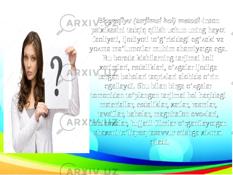 Biografiya (tarjimai hol) metodi- inson psixikasini tadqiq qilish uchun uning hayot faoliyati, ijodiyoti to‘g‘risidagi og‘zaki va yozma ma’lumotlar muhim ahamiyatga ega. Bu borada kishilarning tarjimai holi xotiralari, esdaliklari, o‘zgalar ijodiga bergan baholari taqrizlari alohida o‘rin egallaydi. Shu bilan birga o‘zgalar tomonidan to‘plangan tarjimai hol haqidagi materiallar, esdaliklar, xatlar, rasmlar, tavsiflar, baholar, magnitafon ovozlari, fotolavxalar, hujjatli filmlar o‘rganilayotgan shaxsni to‘liqroq tasavvur etishga xizmat qiladi . 