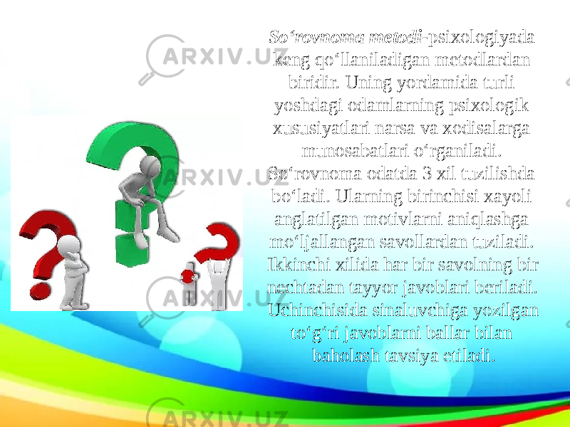 So‘rovnoma metodi- psixologiyada keng qo‘llaniladigan metodlardan biridir. Uning yordamida turli yoshdagi odamlarning psixologik xususiyatlari narsa va xodisalarga munosabatlari o‘rganiladi. So‘rovnoma odatda 3 xil tuzilishda bo‘ladi. Ularning birinchisi xayoli anglatilgan motivlarni aniqlashga mo‘ljallangan savollardan tuziladi. Ikkinchi xilida har bir savolning bir nechtadan tayyor javoblari beriladi. Uchinchisida sinaluvchiga yozilgan to‘g‘ri javoblarni ballar bilan baholash tavsiya etiladi. 