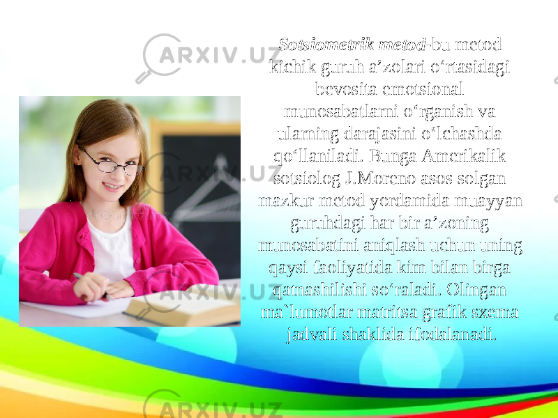 Sotsiometrik metod- bu metod kichik guruh a’zolari o‘rtasidagi bevosita emotsional munosabatlarni o‘rganish va ularning darajasini o‘lchashda qo‘llaniladi. Bunga Amerikalik sotsiolog J.Moreno asos solgan mazkur metod yordamida muayyan guruhdagi har bir a’zoning munosabatini aniqlash uchun uning qaysi faoliyatida kim bilan birga qatnashilishi so‘raladi. Olingan ma`lumotlar matritsa grafik sxema jadvali shaklida ifodalanadi. 