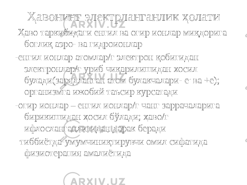 Ҳавонинг электрланганлик ҳолати Ҳаво таркибидаги енгил ва оғир ионлар миқдорига боғлиқ аэро- ва гидроионлар -енгил ионлар атомлар/г электрон қобиғидан электронлар/г уриб чиқарилишидан хосил булади(зарядланган атом булакчалари- е - ва +е); организмга ижобий таъсир курсатади -оғир ионлар – енгил ионлар/г чанг заррачаларига бирикишидан ҳосил бўлади; ҳаво/г ифлосланганлигидан дарак беради тиббиётда-умумчиниқтирувчи омил сифатида физиотерапия амалиётида 