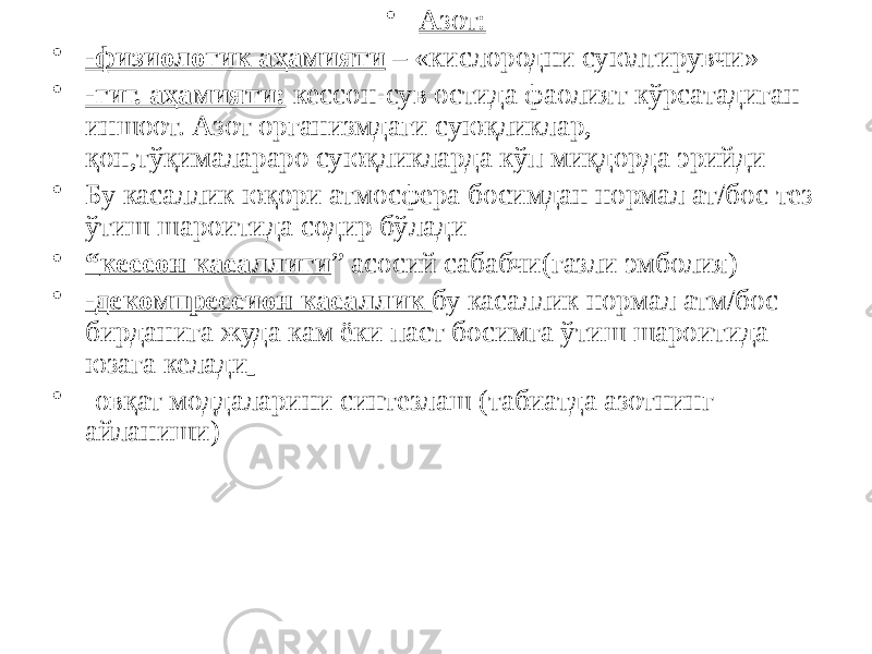  -3-• Азот: • -физиологик аҳамияти – «кислородни суюлтирувчи» • -гиг. аҳамияти: кессон-сув остида фаолият кўрсатадиган иншоот. Азот организмдаги суюқликлар, қон,тўқималараро суюқликларда кўп миқдорда эрийди • Бу касаллик юқори атмосфера босимдан нормал ат/бос тез ўтиш шароитида содир бўлади • “ кессон касаллиги ” асосий сабабчи(газли эмболия) • -декомпрессион касаллик бу касаллик нормал атм/бос бирданига жуда кам ёки паст босимга ўтиш шароитида юзага келади • -овқат моддаларини синтезлаш (табиатда азотнинг айланиши) 