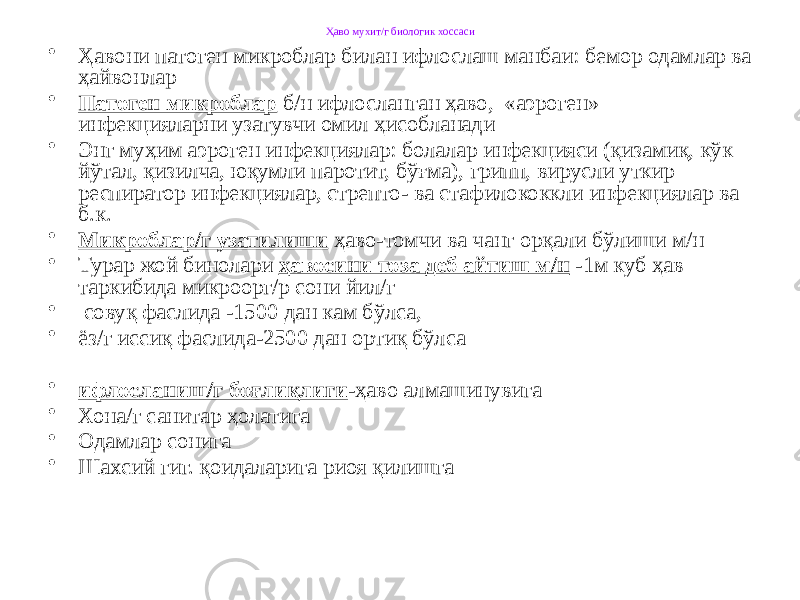 Ҳаво мухит/г биологик хоссаси • Ҳавони патоген микроблар билан ифлослаш манбаи: бемор одамлар ва ҳайвонлар • Патоген микроблар б/н ифлосланган ҳаво, «аэроген» инфекцияларни узатувчи омил ҳисобланади • Энг муҳим аэроген инфекциялар: болалар инфекцияси (қизамиқ, кўк йўтал, қизилча, юқумли паротит, бўғма), грипп, вирусли уткир респиратор инфекциялар, стрепто- ва стафилококкли инфекциялар ва б.к. • Микроблар/г узатилиши ҳаво-томчи ва чанг орқали бўлиши м/н • Турар жой бинолари ҳавосини тоза деб айтиш м/н -1м куб ҳав таркибида микроорг/р сони йил/г • совуқ фаслида -1500 дан кам бўлса, • ёз/г иссиқ фаслида-2500 дан ортиқ бўлса • ифлосланиш/г боғлиқлиги -ҳаво алмашинувига • Хона/г санитар ҳолатига • Одамлар сонига • Шахсий гиг. қоидаларига риоя қилишга 