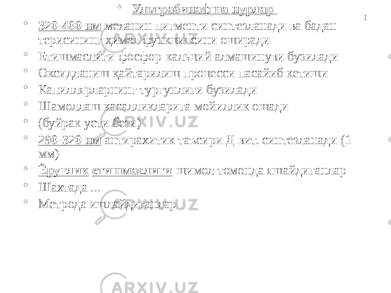 1• Ультрабинафша нурлар • 320-400 нм меланин пигменти синтезланади ва бадан терисининг ҳимоя функциясини оширади • Етишмаслиги-фосфор-кальций алмашинуви бузилади • Оксидланиш қайтарилиш процесси пасайиб кетиши • Капиллярларнинг турғунлиги бузилади • Шамоллаш касалликларига мойиллик ошади • (буйрак усти бези) • 290-320 нм антирахитик таъсири Д вит. синтезланади (1 мм) • Ёруғлик етишмаслиги -шимол томонда яшайдиганлар • Шахтада ... • Метрода ишлайдиганлар 