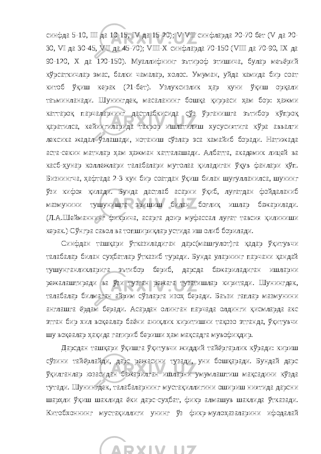 синфда 5-10, III да 10-15, IV да 15-20); V-VII синфларда 20-70 бет (V да 20- 30, VI да 30-45, VII да 45-70); VIII-Х синфларда 70-150 (VIII да 70-90, IХ да 90-120, Х да 120-150). Муаллифнинг эътироф этишича, булар меъёрий кўрсаткичлар эмас, балки чамалар, холос. Умуман, уйда камида бир соат китоб ўқиш керак (21-бет). Узлуксизлик ҳар куни ўқиш орқали таъминланади. Шунингдек, масаланинг бошқа қирраси ҳам бор: ҳажми каттароқ парчаларнинг дастлабкисида сўз ўрганишга эътибор кўпроқ қаратилса, кейингиларида такрор ишлатилиш хусусиятига кўра аввалги лексика жадал ўзлашади, нотаниш сўзлар эса камайиб боради. Натижада аста-секин матнлар ҳам ҳажман катталашади. Албатта, академик лицей ва касб-ҳунар коллежлари талабалари мутолаа қиладиган ўқув фанлари кўп. Бизнингча, ҳафтада 2-3 кун бир соатдан ўқиш билан шуғулланилса, шунинг ўзи кифоя қилади. Бунда дастлаб асарни ўқиб, луғатдан фойдаланиб мазмунини тушунишга эришиш билан боғлиқ ишлар бажарилади. (Л.А.Шейманнинг фикрича, асарга доир муфассал луғат тавсия қилиниши керак.) Сўнгра савол ва топшириқлар устида иш олиб борилади. Синфдан ташқари ўтказиладиган дарс(машғулот)га қадар ўқитувчи талабалар билан суҳбатлар ўтказиб туради. Бунда уларнинг парчани қандай тушунганликларига эътибор бериб, дарсда бажариладиган ишларни режалаштиради ва ўзи тузган режага тузатишлар киритади. Шунингдек, талабалар билмаган айрим сўзларга изоҳ беради. Баъзи гаплар мазмунини англашга ёрдам беради. Асардан олинган парчада олдинги қисмларда акс этган бир хил воқеалар баёни аниқлик киритишни тақозо этганда, ўқитувчи шу воқеалар ҳақида гапириб бериши ҳам мақсадга мувофиқдир. Дарсдан ташқари ўқишга ўқитувчи жиддий тайёргарлик кўради: кириш сўзини тайёрлайди, дарс режасини тузади, уни бошқаради. Бундай дарс ўқилганлар юзасидан бажарилган ишларни умумлаштиш мақсадини кўзда тутади. Шунингдек, талабаларнинг мустақиллигини ошириш ниятида дарсни шарҳли ўқиш шаклида ёки дарс-суҳбат, фикр алмашув шаклида ўтказади. Китобхоннинг мустақиллиги унинг ўз фикр-мулоҳазаларини ифодалай 