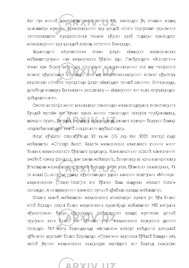 ёки туя миниб дам олиш имкониятига эга, камондан ўқ отишни машқ қилишлари мумкин. Мижозларнинг ҳар қандай истаги саргузашт туризмига ихтисослашган профессионал таълим кўрган араб гидлари командаси мижозларнинг ҳар қанедай хоҳищ-истагини бажаради. Берлиндаги «Артемизия« отели фақат аёлларни меҳмонликка жойлаштиргувчи илк меҳмонхона бўлган эди. Гамбургдаги «Хансетин» отели ҳам бироз кейинроқ истиқомат қилнувчиларнинг ана шу тоифасига хизмат кўрсатишга киришди. Ана шу меҳмонхоналарнинг хизмат кўрсатув персонали истисно тариқасида фақат аёллардан танлаб олинган. Интерьерда, дизайнда машҳур безакловчи рассомлар — аёлларнинг энг аъло ютуқларидан фойдаланилган. Ожиза ва заифа жинс вакилалари томонидан меҳмонадорлик хизматларига бундай эҳтиёж эса кучли эркак жинси томонидан сексуал тирҚалишлар, шовқин-сурон, ўлгудек ичишлар ва дам олиш олишга халақит берувчи бошқа ноқулайликлардан келиб чиққанлиги шубҳасиздир. Форс кўрфази соҳилбўйида 30 кв.км (75 акр ёки 3000 гектар) ерда жойлашган «Chicago Beach Resort» меҳмонхона комплекси учинчи минг йиллик меҳмонхонаси бўлишга ҳақлидир. Комплекснинг асосий компоненти ажойиб номер фондига, дам олиш жойларига, банкетлар ва коныеренцитялар ўтказщиш марказларига, асосий бинодан унча узоқ бўлмаган аквопаркка, 21 та вилла (Luxury) ва ташқи кўринишидан удкан елканни эслатувчи «Минора- меҳмонхона» (Tower-Hotel)га эга бўлган беш юлдузли «Resort Hotel» саналади. Ана шуларнинг ҳаммаси сунъий қўлбола оролда жойлашган. Отелга келиб жойлашган меҳмонхона мижозлари оролга уч йўл билан етиб боради: соҳил билан меҳмонхона оралиҚида жойлашган 280 метрлик «ўркачсимон букри кўприк»дан фойдаланган ҳолда; мунтазам қатнаб тургувчи яхта билан ёки қўниши учун меҳмонхона корпусига денгиз сатҳидан 212 метр баландликда «ёпишган» махсус майдонча ҳозирлаб қўйилган вертолёт билан боришади. «Tower»ни вертикал бўйлаб бошдан-оёқ кесиб ўҳтган меҳмонхона акварирум жунёдаги энг баланд аквариум 