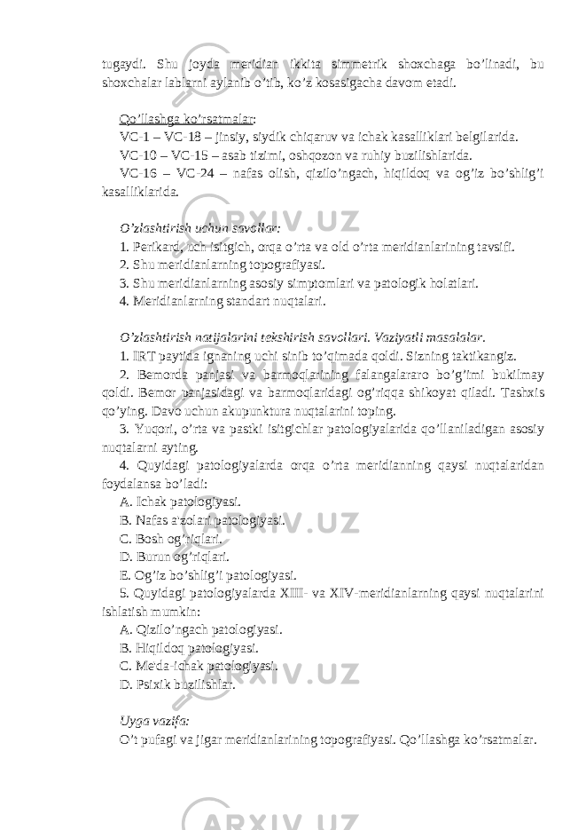 tugaydi. Shu joyda meridian ikkita simmetrik shoxchaga bo’linadi, bu shoxchalar lablarni aylanib o’tib, ko’z kosasigacha davom etadi. Qo’llashga ko’rsatmalar : VC-1 – VC-18 – jinsiy, siydik chiqaruv va ichak kasalliklari belgilarida. VC-10 – VC-15 – asab tizimi, oshqozon va ruhiy buzilishlarida. VC-16 – VC-24 – nafas olish, qizilo’ngach, hiqildoq va og’iz bo’shlig’i kasalliklarida. O’zlashtirish uchun savollar: 1. Perikard, uch isitgich, orqa o’rta va old o’rta meridianlarining tavsifi. 2. Shu meridianlarning topografiyasi. 3. Shu meridianlarning asosiy simptomlari va patologik h olatlari. 4. Meridianlarning standart nu q talari. O’ zlashtirish natijalarini tekshirish savollari. Vaziyatli masalalar. 1. IRT paytida ignaning uchi sinib to’qimada qoldi. Sizning taktikangiz. 2. Bemorda panjasi va barmoqlarining falangalararo bo’g’imi bukilmay qoldi. Bemor panjasidagi va barmoqlaridagi og’riqqa shikoyat qiladi. Tashxis qo’ying. Davo uchun akupunktura nuqtalarini toping. 3. Yuqori, o’rta va pastki isitgichlar patologiyalarida qo’llaniladigan asosiy nuqtalarni ayting. 4. Quyidagi patologiyalarda orqa o’rta meridianning qaysi nuqtalaridan foydalansa bo’ladi: A. Ichak patologiyasi. B. Nafas a&#39;zolari patologiyasi. C. Bosh og’riqlari. D. Burun og’riqlari. E. Og’iz bo’shlig’i patologiyasi. 5. Quyidagi patologiyalarda XIII- va XIV-meridianlarning qaysi nuqtalarini ishlatish mumkin: A. Qizilo’ngach patologiyasi. B. Hiqildoq patologiyasi. C. Me&#39;da-ichak patologiyasi. D. Psixik buzilishlar. Uyga vazifa: O’t pufagi va jigar meridianlarining topografiyasi. Qo’llashga ko’rsatmalar. 