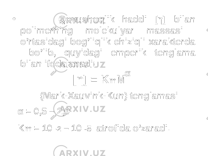 • Qovushoqlik haddi [η] bilan polimerning molekulyar massasi o’rtasidagi bog’liqlik chiziqli xarakterda bo’lib, quyidagi emperik tenglama bilan ifodalanadi: [η] = K m M α (Mark-Xauvink-Kun) tenglamasi α α = 0,5 – 2,0 K m = 10 -2 – 10 -5 atrofida o’zaradi. 