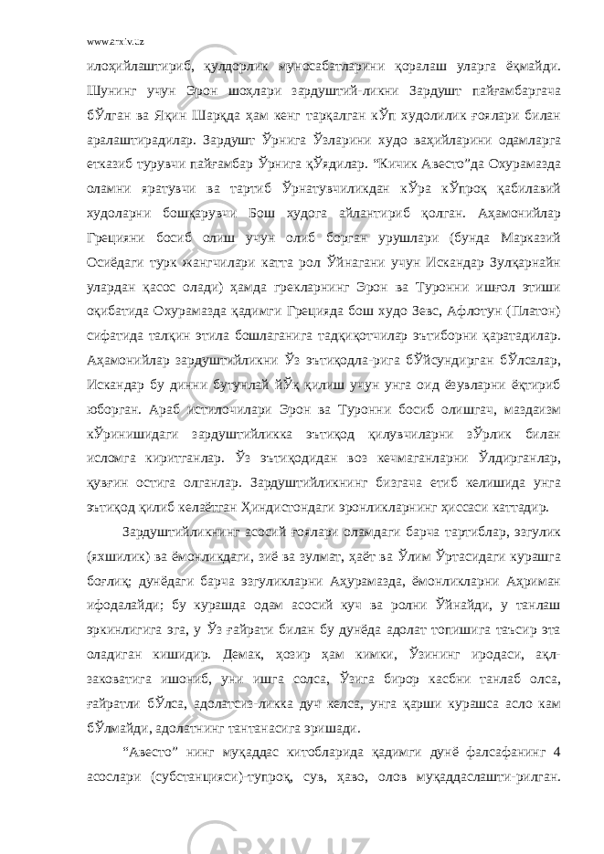 www.arxiv.uz илоҳийлаштириб, қулдорлик муносабатларини қоралаш уларга ёқмайди. Шунинг учун Эрон шоҳлари зардуштий-ликни Зардушт пайғамбаргача бЎлган ва Яқин Шарқда ҳам кенг тарқалган кЎп худолилик ғоялари билан аралаштирадилар. Зардушт Ўрнига Ўзларини худо ваҳийларини одамларга етказиб турувчи пайғамбар Ўрнига қЎядилар. “Кичик Авесто”да Охурамазда оламни яратувчи ва тартиб Ўрнатувчиликдан кЎра кЎпроқ қабилавий худоларни бошқарувчи Бош худога айлантириб қолган. Аҳамонийлар Грецияни босиб олиш учун олиб борган урушлари (бунда Марказий Осиёдаги турк жангчилари катта рол Ўйнагани учун Искандар Зулқарнайн улардан қасос олади) ҳамда грекларнинг Эрон ва Туронни ишғол этиши оқибатида Охурамазда қадимги Грецияда бош худо Зевс, Афлотун (Платон) сифатида талқин этила бошлаганига тадқиқотчилар эътиборни қаратадилар. Аҳамонийлар зардуштийликни Ўз эътиқодла-рига бЎйсундирган бЎлсалар, Искандар бу динни бутунлай йЎқ қилиш учун унга оид ёзувларни ёқтириб юборган. Араб истилочилари Эрон ва Туронни босиб олишгач, маздаизм кЎринишидаги зардуштийликка эътиқод қилувчиларни зЎрлик билан исломга киритганлар. Ўз эътиқодидан воз кечмаганларни Ўлдирганлар, қувғин остига олганлар. Зардуштийликнинг бизгача етиб келишида унга эътиқод қилиб келаётган Ҳиндистондаги эронликларнинг ҳиссаси каттадир. Зардуштийликнинг асосий ғоялари оламдаги барча тартиблар, эзгулик (яхшилик) ва ёмонликдаги, зиё ва зулмат, ҳаёт ва Ўлим Ўртасидаги курашга боғлиқ; дунёдаги барча эзгуликларни Аҳурамазда, ёмонликларни Аҳриман ифодалайди; бу курашда одам асосий куч ва ролни Ўйнайди, у танлаш эркинлигига эга, у Ўз ғайрати билан бу дунёда адолат топишига таъсир эта оладиган кишидир. Демак, ҳозир ҳам кимки, Ўзининг иродаси, ақл- заковатига ишониб, уни ишга солса, Ўзига бирор касбни танлаб олса, ғайратли бЎлса, адолатсиз-ликка дуч келса, унга қарши курашса асло кам бЎлмайди, адолатнинг тантанасига эришади. “Авесто” нинг муқаддас китобларида қадимги дунё фалсафанинг 4 асослари (субстанцияси)-тупроқ, сув, ҳаво, олов муқаддаслашти-рилган. 