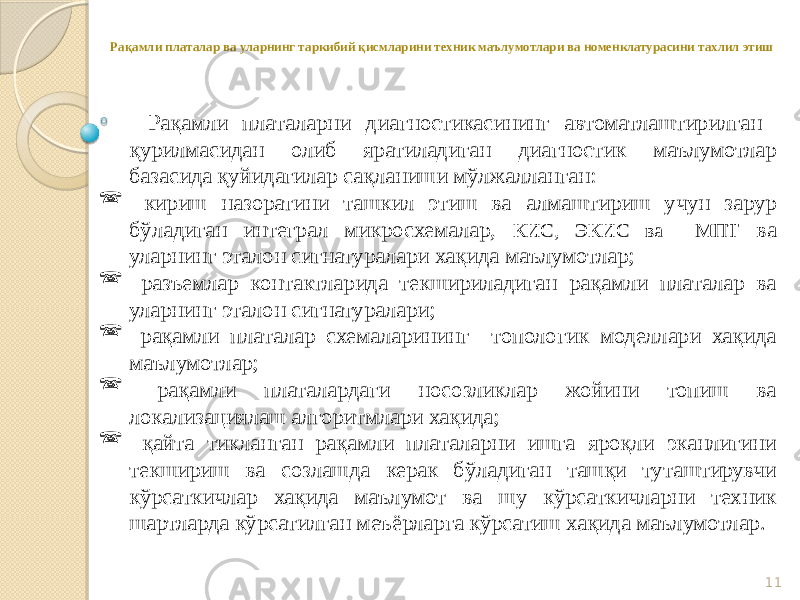 11Рақамли платалар ва уларнинг таркибий қисмларини техник маълумотлари ва номенклатурасини тахлил этиш Рақамли платаларни диагностикасининг автоматлаштирилган қурилмасидан олиб яратиладиган диагностик маълумотлар базасида қуйидагилар сақланиши мўлжалланган:  кириш назоратини ташкил этиш ва алмаштириш учун зарур бўладиган интеграл микросхемалар, КИС, ЭКИС ва МПТ ва уларнинг эталон сигнатуралари хақида маълумотлар;  разъемлар контактларида текшириладиган рақамли платалар ва уларнинг эталон сигнатуралари;  рақамли платалар схемаларининг топологик моделлари хақида маълумотлар;  рақамли платалардаги носозликлар жойини топиш ва локализациялаш алгоритмлари хақида;  қайта тикланган рақамли платаларни ишга яроқли эканлигини текшириш ва созлашда керак бўладиган ташқи туташтирувчи кўрсаткичлар хақида маълумот ва шу кўрсаткичларни техник шартларда кўрсатилган меъёрларга кўрсатиш хақида маълумотлар. 