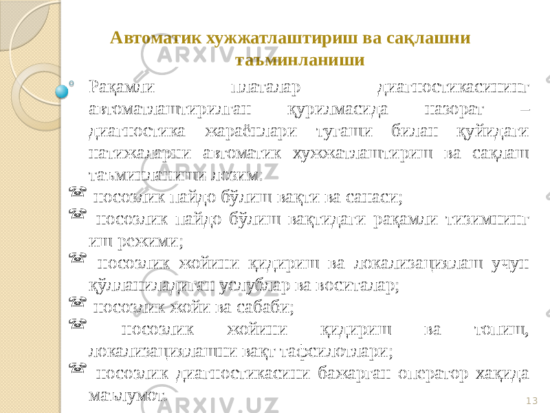 13 Автоматик хужжатлаштириш ва сақлашни таъминланиши Рақамли платалар диагностикасининг автоматлаштирилган қурилмасида назорат – диагностика жараёнлари тугаши билан қуйидаги натижаларни автоматик хужжатлаштириш ва сақлаш таъминланиши лозим:  носозлик пайдо бўлиш вақти ва санаси;  носозлик пайдо бўлиш вақтидаги рақамли тизимнинг иш режими;  носозлик жойини қидириш ва локализациялаш учун қўлланиладиган услублар ва воситалар;  носозлик жойи ва сабаби;  носозлик жойини қидириш ва топиш, локализациялашни вақт тафсилотлари;  носозлик диагностикасини бажарган оператор хақида маълумот. 